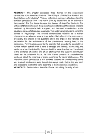 156
ABSTRACT: This chapter addresses three themes by the existentialist
perspective from Jean-Paul Sartre's, "The Critique of Dialectical Reason and
Contributions to Psychology"; "The our violence of each day: reflections from the
Sartrean perspective" and; "The use of crack by adolescents as an exercise in
their praxis". The first theme is about the thought of Jean-Paul Sartre in The
Critique of Dialectic Reason. It exposes his understanding of how social relations
mediated by the material field are given, and the need to understand social
structures as specific historical constructs. This understanding helps to enrich the
studies of Psychology. The second contemplates violence as a human
phenomenon, as a human work, and not as fact. Sartre found in the phenomenon
of scarcity the answer to his questions about the origin of the violence and
explanation for the maintenance of the phenomenon already lived in the
beginnings. For this philosopher is the scarcity that grounds the possibility of
human history, derived from a field of struggle and conflict. In this way, the
existence of each is defined by the scarcity at the same time that each is a threat
to the existence of another and of all. Starting from the subject's constitution
based on the existential focus, the third theme presents a comprehensive
synthesis about the meaning of crack experience for some adolescents. The
relevance of this perspective is that it makes possible the understanding of the
way in which adolescents exist through the use of crack, that is, the way each
one chooses to exist in the world according to their existential possibilities.
KEYWORDS: Existentialism. Jean-Paul Sartre. Sociability. Scarcity. Crack.
 