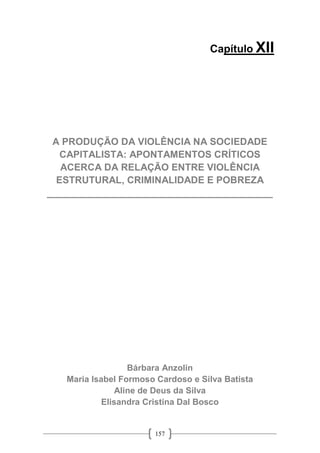 157
Capítulo XII
A PRODUÇÃO DA VIOLÊNCIA NA SOCIEDADE
CAPITALISTA: APONTAMENTOS CRÍTICOS
ACERCA DA RELAÇÃO ENTRE VIOLÊNCIA
ESTRUTURAL, CRIMINALIDADE E POBREZA
__________________________________________
Bárbara Anzolin
Maria Isabel Formoso Cardoso e Silva Batista
Aline de Deus da Silva
Elisandra Cristina Dal Bosco
 