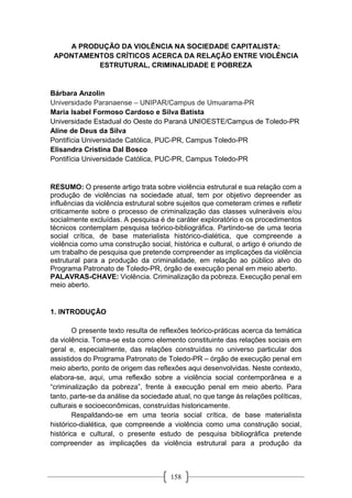 158
A PRODUÇÃO DA VIOLÊNCIA NA SOCIEDADE CAPITALISTA:
APONTAMENTOS CRÍTICOS ACERCA DA RELAÇÃO ENTRE VIOLÊNCIA
ESTRUTURAL, CRIMINALIDADE E POBREZA
Bárbara Anzolin
Universidade Paranaense – UNIPAR/Campus de Umuarama-PR
Maria Isabel Formoso Cardoso e Silva Batista
Universidade Estadual do Oeste do Paraná UNIOESTE/Campus de Toledo-PR
Aline de Deus da Silva
Pontifícia Universidade Católica, PUC-PR, Campus Toledo-PR
Elisandra Cristina Dal Bosco
Pontifícia Universidade Católica, PUC-PR, Campus Toledo-PR
RESUMO: O presente artigo trata sobre violência estrutural e sua relação com a
produção de violências na sociedade atual, tem por objetivo depreender as
influências da violência estrutural sobre sujeitos que cometeram crimes e refletir
criticamente sobre o processo de criminalização das classes vulneráveis e/ou
socialmente excluídas. A pesquisa é de caráter exploratório e os procedimentos
técnicos contemplam pesquisa teórico-bibliográfica. Partindo-se de uma teoria
social crítica, de base materialista histórico-dialética, que compreende a
violência como uma construção social, histórica e cultural, o artigo é oriundo de
um trabalho de pesquisa que pretende compreender as implicações da violência
estrutural para a produção da criminalidade, em relação ao público alvo do
Programa Patronato de Toledo-PR, órgão de execução penal em meio aberto.
PALAVRAS-CHAVE: Violência. Criminalização da pobreza. Execução penal em
meio aberto.
1. INTRODUÇÃO
O presente texto resulta de reflexões teórico-práticas acerca da temática
da violência. Toma-se esta como elemento constituinte das relações sociais em
geral e, especialmente, das relações construídas no universo particular dos
assistidos do Programa Patronato de Toledo-PR – órgão de execução penal em
meio aberto, ponto de origem das reflexões aqui desenvolvidas. Neste contexto,
elabora-se, aqui, uma reflexão sobre a violência social contemporânea e a
“criminalização da pobreza”, frente à execução penal em meio aberto. Para
tanto, parte-se da análise da sociedade atual, no que tange às relações políticas,
culturais e socioeconômicas, construídas historicamente.
Respaldando-se em uma teoria social crítica, de base materialista
histórico-dialética, que compreende a violência como uma construção social,
histórica e cultural, o presente estudo de pesquisa bibliográfica pretende
compreender as implicações da violência estrutural para a produção da
 