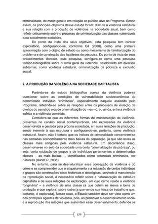159
criminalidade, de modo geral e em relação ao público alvo do Programa. Sendo
assim, os principais objetivos desse estudo foram: discutir a violência estrutural
e sua relação com a produção de violências na sociedade atual, bem como
refletir criticamente sobre o processo de criminalização das classes vulneráveis
e/ou socialmente excluídas.
Do ponto de vista dos seus objetivos, esta pesquisa tem caráter
exploratório, configurando-se, conforme Gil (2008), como uma primeira
aproximação com o objeto de estudo ou como mecanismo de familiarização do
problema e de construção das hipóteses de pesquisa. Do ponto de vista de seus
procedimentos técnicos, esta pesquisa, configura-se como uma pesquisa
teórico-bibliográfica sobre o tema geral da violência, desdobrado em diversos
subtemas, como violência estrutural, criminalização da pobreza e exclusão
social.
2. A PRODUÇÃO DA VIOLÊNCIA NA SOCIEDADE CAPITALISTA
Partindo-se do estudo bibliográfico acerca da violência pode-se
questionar sobre as condições de vulnerabilidade socioeconômica do
denominado indivíduo “criminoso”, especialmente daquele assistido pelo
Programa, refletindo-se sobre as relações entre os processos de violação de
direitos do assistido e os de criminalização do mesmo, ou ainda, entre a violência
sofrida e a violência cometida.
Considera-se que as diferentes formas de manifestação da violência,
presentes no cenário social contemporâneo, são expressões da violência
desenvolvida e gestada pela própria sociedade, em suas relações de produção,
sendo inerente à sua estrutura e configurando-se, portanto, como violência
estrutural. Assim, não é fortuito que os índices de criminalidade concentrem-se
nas camadas economicamente mais baixas da população, já que são estas as
classes mais atingidas pela violência estrutural. Em decorrência disso,
desenvolve-se no seio da sociedade uma certa “criminalização da pobreza”, ou
seja, certa rotulação de grupos e de indivíduos pertencentes a determinadas
classes – as mais baixas –, identificados como potenciais criminosos, por
natureza (XAVIER, 2008).
No entanto, para se desnaturalizar essa concepção da violência e do
crime e se compreender que o etiquetamento e a rotulação de certos indivíduos
e grupos são construções sócio históricas e ideológicas, servindo à manutenção
da reprodução social, é necessário refletir sobre a naturalização da estrutura
capitalista e de suas relações de exploração, em cujo cerne reside a violência
“originária” – a violência de uma classe (a que detém os meios e bens de
produção e que explora) sobre outra (a que vende sua força de trabalho e que,
portanto, é explorada). Nesse caso, o Estado também deve ser visto como um
dos principais agentes de violência, pois, ao promover o desenvolvimento social
e a reprodução das relações que sustentam esse desenvolvimento, defende os
 
