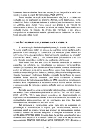 160
interesses de uma minoria e fomenta a exploração e a desigualdade social, nas
quais se localiza a origem da violência (CAVALLI, [2009?]).
Essas relações de exploração desenvolvem relações e condições de
exclusão, que se expressam de diferentes formas, como desemprego, fome,
miséria, etc. Tais condições excludentes (e violentas) resultam em novas formas
de violência, pois, muitas vezes, aquele que pratica o ato violento foi
anteriormente violentado, foi vítima da sociedade excludente. Desse modo, essa
exclusão implica na violação de direitos dos indivíduos e dos grupos
marginalizados socioeconomicamente, gerando outros problemas, de ordem
física, psíquica e ético-moral.
3. VIOLÊNCIA ESTRUTURAL, CRIMINALIDADE E POBREZA
A caracterização da violência pela Organização Mundial da Saúde, como
“o uso de força física ou poder, em ameaça ou na prática, contra si próprio, outra
pessoa ou contra um grupo ou comunidade que resulte ou possa resultar em
sofrimento, morte, dano psicológico, desenvolvimento prejudicado ou privação”
(DAHLBERG; KRUG, 2006, p. 1165), é insuficiente, pois relaciona o ato com
uma intenção, excluindo os incidentes ou os atos não intencionais
Além disso, não leva em conta as diversas dimensões da violência
presentes. No cotidiano, tão naturalizadas na sociedade contemporânea.
Williams (2007) aborda, em seu verbete sobre violência, diversos sentidos que
podem ser atribuídos a ela, como: ataque físico; uso de força física; exploração
midiática e mercadológica da violência; ameaça; comportamento ingovernável;
violação “autorizada” (violência do Estado); e violação do significado da própria
violência. Esses sentidos discutidos pelo autor extrapolam o sentido
unidimensional da violência apresentado pela OMS e denotam a complexidade
do termo. Para compreendê-lo é necessário avançar sobre a simples definição
e consequências da violência, é preciso reflexão sobre as condições de sua
produção.
Tomada a partir de uma compreensão histórico-crítica, a violência pode
ser refletida como um fenômeno pluricausal (ALMEIDA; COELHO, 2007; IANNI,
2002; MINAYO, 1994), cuja origem associa-se ao desenvolvimento do
capitalismo nas sociedades modernas, à divisão sócio técnica do trabalho e às
desigualdades socioeconômicas por ele promovidas, por meio dos quais
desenvolve-se e naturaliza-se a exclusão social.
Tal conjuntura é incrementada ainda mais com os processos de
globalização e mundialização do capital, que, paradoxalmente, elevam o
progresso social, ao mesmo tempo que ampliam as desigualdades sociais,
assolando milhões de pessoas, relegadas à condições subumanas de vida
(IANNI, 2002; MARTINS, 2009). Em vista disso, faz sentido somente referir-se à
violência como estrutural e às demais “violências” como suas expressões ou
consequências (MINAYO, 1994; CRUZ; NETO; MORREIRA, 1999). Destarte, a
 