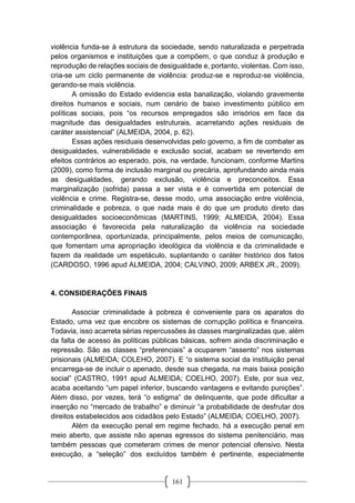 161
violência funda-se à estrutura da sociedade, sendo naturalizada e perpetrada
pelos organismos e instituições que a compõem, o que conduz à produção e
reprodução de relações sociais de desigualdade e, portanto, violentas. Com isso,
cria-se um ciclo permanente de violência: produz-se e reproduz-se violência,
gerando-se mais violência.
A omissão do Estado evidencia esta banalização, violando gravemente
direitos humanos e sociais, num cenário de baixo investimento público em
políticas sociais, pois “os recursos empregados são irrisórios em face da
magnitude das desigualdades estruturais, acarretando ações residuais de
caráter assistencial” (ALMEIDA, 2004, p. 62).
Essas ações residuais desenvolvidas pelo governo, a fim de combater as
desigualdades, vulnerabilidade e exclusão social, acabam se revertendo em
efeitos contrários ao esperado, pois, na verdade, funcionam, conforme Martins
(2009), como forma de inclusão marginal ou precária, aprofundando ainda mais
as desigualdades, gerando exclusão, violência e preconceitos. Essa
marginalização (sofrida) passa a ser vista e é convertida em potencial de
violência e crime. Registra-se, desse modo, uma associação entre violência,
criminalidade e pobreza, o que nada mais é do que um produto direto das
desigualdades socioeconômicas (MARTINS, 1999; ALMEIDA, 2004). Essa
associação é favorecida pela naturalização da violência na sociedade
contemporânea, oportunizada, principalmente, pelos meios de comunicação,
que fomentam uma apropriação ideológica da violência e da criminalidade e
fazem da realidade um espetáculo, suplantando o caráter histórico dos fatos
(CARDOSO, 1996 apud ALMEIDA, 2004; CALVINO, 2009; ARBEX JR., 2009).
4. CONSIDERAÇÕES FINAIS
Associar criminalidade à pobreza é conveniente para os aparatos do
Estado, uma vez que encobre os sistemas de corrupção política e financeira.
Todavia, isso acarreta sérias repercussões às classes marginalizadas que, além
da falta de acesso às políticas públicas básicas, sofrem ainda discriminação e
repressão. São as classes “preferenciais” a ocuparem “assento” nos sistemas
prisionais (ALMEIDA; COLEHO, 2007). E “o sistema social da instituição penal
encarrega-se de incluir o apenado, desde sua chegada, na mais baixa posição
social” (CASTRO, 1991 apud ALMEIDA; COELHO, 2007). Este, por sua vez,
acaba aceitando “um papel inferior, buscando vantagens e evitando punições”.
Além disso, por vezes, terá “o estigma” de delinquente, que pode dificultar a
inserção no “mercado de trabalho” e diminuir “a probabilidade de desfrutar dos
direitos estabelecidos aos cidadãos pelo Estado” (ALMEIDA; COELHO, 2007).
Além da execução penal em regime fechado, há a execução penal em
meio aberto, que assiste não apenas egressos do sistema penitenciário, mas
também pessoas que cometeram crimes de menor potencial ofensivo. Nesta
execução, a “seleção” dos excluídos também é pertinente, especialmente
 