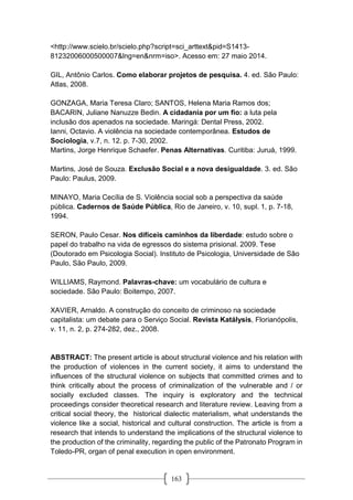 163
<http://www.scielo.br/scielo.php?script=sci_arttext&pid=S1413-
81232006000500007&lng=en&nrm=iso>. Acesso em: 27 maio 2014.
GIL, Antônio Carlos. Como elaborar projetos de pesquisa. 4. ed. São Paulo:
Atlas, 2008.
GONZAGA, Maria Teresa Claro; SANTOS, Helena Maria Ramos dos;
BACARIN, Juliane Nanuzze Bedin. A cidadania por um fio: a luta pela
inclusão dos apenados na sociedade. Maringá: Dental Press, 2002.
Ianni, Octavio. A violência na sociedade contemporânea. Estudos de
Sociologia, v.7, n. 12. p. 7-30, 2002.
Martins, Jorge Henrique Schaefer. Penas Alternativas. Curitiba: Juruá, 1999.
Martins, José de Souza. Exclusão Social e a nova desigualdade. 3. ed. São
Paulo: Paulus, 2009.
MINAYO, Maria Cecília de S. Violência social sob a perspectiva da saúde
pública. Cadernos de Saúde Pública, Rio de Janeiro, v. 10, supl. 1, p. 7-18,
1994.
SERON, Paulo Cesar. Nos difíceis caminhos da liberdade: estudo sobre o
papel do trabalho na vida de egressos do sistema prisional. 2009. Tese
(Doutorado em Psicologia Social). Instituto de Psicologia, Universidade de São
Paulo, São Paulo, 2009.
WILLIAMS, Raymond. Palavras-chave: um vocabulário de cultura e
sociedade. São Paulo: Boitempo, 2007.
XAVIER, Arnaldo. A construção do conceito de criminoso na sociedade
capitalista: um debate para o Serviço Social. Revista Katálysis, Florianópolis,
v. 11, n. 2, p. 274-282, dez., 2008.
ABSTRACT: The present article is about structural violence and his relation with
the production of violences in the current society, it aims to understand the
influences of the structural violence on subjects that committed crimes and to
think critically about the process of criminalization of the vulnerable and / or
socially excluded classes. The inquiry is exploratory and the technical
proceedings consider theoretical research and literature review. Leaving from a
critical social theory, the historical dialectic materialism, what understands the
violence like a social, historical and cultural construction. The article is from a
research that intends to understand the implications of the structural violence to
the production of the criminality, regarding the public of the Patronato Program in
Toledo-PR, organ of penal execution in open environment.
 