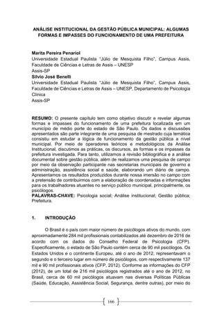 166
ANÁLISE INSTITUCIONAL DA GESTÃO PÚBLICA MUNICIPAL: ALGUMAS
FORMAS E IMPASSES DO FUNCIONAMENTO DE UMA PREFEITURA
Marita Pereira Penariol
Universidade Estadual Paulista “Júlio de Mesquista Filho”, Campus Assis,
Faculdade de Ciências e Letras de Assis – UNESP
Assis-SP
Silvio José Benelli
Universidade Estadual Paulista “Júlio de Mesquista Filho”, Campus Assis,
Faculdade de Ciências e Letras de Assis – UNESP, Departamento de Psicologia
Clínica
Assis-SP
RESUMO: O presente capítulo tem como objetivo discutir e revelar algumas
formas e impasses do funcionamento de uma prefeitura localizada em um
município de médio porte do estado de São Paulo. Os dados e discussões
apresentados são parte integrante de uma pesquisa de mestrado cuja temática
consistiu em estudar a lógica de funcionamento da gestão pública a nível
municipal. Por meio de operadores teóricos e metodológicos da Análise
Institucional, discutimos as práticas, os discursos, as formas e os impasses da
prefeitura investigada. Para tanto, utilizamos a revisão bibliográfica e a análise
documental sobre gestão pública, além de realizamos uma pesquisa de campo
por meio da observação participante nas secretarias municipais de governo e
administração, assistência social e saúde, elaborando um diário de campo.
Apresentamos os resultados produzidos durante nossa imersão no campo com
a pretensão de contribuirmos com a elaboração de coordenadas e informações
para os trabalhadores atuantes no serviço público municipal, principalmente, os
psicólogos.
PALAVRAS-CHAVE: Psicologia social; Análise institucional; Gestão pública;
Prefeitura.
1. INTRODUÇÃO
O Brasil é o país com maior número de psicólogos ativos do mundo, com
aproximadamente 284 mil profissionais contabilizados até dezembro de 2016 de
acordo com os dados do Conselho Federal de Psicologia (CFP).
Especificamente, o estado de São Paulo contém cerca de 90 mil psicólogos. Os
Estados Unidos e o continente Europeu, até o ano de 2012, representavam o
segundo e o terceiro lugar em número de psicólogos, com respectivamente 137
mil e 90 mil profissionais ativos (CFP, 2012). Conforme as informações do CFP
(2012), de um total de 216 mil psicólogos registrados até o ano de 2012, no
Brasil, cerca de 60 mil psicólogos atuavam nas diversas Políticas Públicas
(Saúde, Educação, Assistência Social, Segurança, dentre outras), por meio do
 