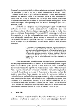 167
Sistema Único de Saúde (SUS), do Sistema Único de Assistência Social (SUAS),
da Segurança Pública e em outras áreas relacionadas ao serviço público
(YAMAMOTO; OLIVEIRA, 2010), sendo que a maioria, ou seja, 49.700 estavam
inseridos nas áreas da Saúde e da Assistência Social. A partir desses dados,
vemos que, no Brasil, a inserção dos psicólogos nas diversas instituições
públicas evidencia-se pelo aumento de oportunidades de emprego para esses
profissionais e pela ampliação do público alvo de suas intervenções (OLIVEIRA;
AMORIM, 2012).
Entretanto, não é de praxe que psicólogos se preocupem com o tema da
prefeitura municipal enquanto estabelecimento institucional que cria
condicionamentos e determinações para os seus funcionários, e, dentre eles,
para os psicólogos. De acordo com Yamamoto (2007), o psicólogo normalmente
é um executor terminal das políticas públicas sociais no município, realizando
uma intervenção parcializada. Nesse sentido, a autonomia do profissional
psicólogo é limitada e condicionada, mas o será em grau muito maior, caso ele
ignore e desconheça como funciona e o que produz a prefeitura, suas formas e
impasses.
[...] o desafio posto para a categoria é ampliar os limites da dimensão
política de sua ação profissional, tanto pelo alinhamento com os
setores progressistas da sociedade civil, fundamental na correlação de
forças da qual resultam eventuais avanços no campo das políticas
sociais, quanto pelo desenvolvimento, no campo acadêmico, de outras
possibilidades teórico-técnicas, inspiradas em outras vertentes teórico-
metodológicas que as hegemônicas da Psicologia. (YAMAMOTO,
2007, p. 36).
A partir desses dados, apresentamos o presente capítulo, parte integrante
de uma pesquisa de mestrado, cuja temática foi desvelar e compreender a lógica
de funcionamento da gestão pública no nível municipal, com a finalidade de
desvelar alguns aspectos e problemas no contexto da gestão pública municipal.
Nosso objetivo geral consistiu em realizar uma Análise Institucional da prefeitura
municipal, desvendando os modos de funcionamento da gestão pública. Os
objetivos específicos foram estudar, por meio de operadores teóricos e
metodológicos da Análise Institucional, as práticas e os saberes, os discursos e
os procedimentos técnicos e administrativos, as modalidades de gestão e os
problemas e os impasses do cotidiano de uma prefeitura localizada em um
município de médio porte do interior do Estado de São Paulo. E ainda, contribuir
com a elaboração de informações e referências orientadoras para profissionais
trabalhadores do serviço público municipal, sobretudo, os psicólogos.
2. MÉTODO
Partimos da perspectiva teórica da Análise Institucional, pois temas e
problemas complexos e desafiadores exigem uma abordagem também
 