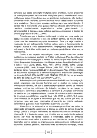 168
complexa que possa contemplar múltiplos planos analíticos. Muitos problemas
de investigação podem se tornar mais inteligíveis quando inseridos num marco
institucional global. Entendemos que os problemas institucionais são também
problemas sociais. Portanto, soluções técnicas muitas vezes não são suficientes
para resolvê-los. Eles exigem soluções políticas para sua metabolização. A
política não é meramente uma questão técnica (eficácia administrativa) nem
científica (conhecimentos especializados sobre gerenciamento ou
administração); é decisão e ação coletiva quanto aos interesses e direitos do
próprio grupo social (BENELLI, 2006).
Entendemos que a Análise Institucional consiste em uma teoria que
possui conceitos consistentes e que ela também permite, ao mesmo tempo,
operar com tais conceitos enquanto ferramentas. Para que seja possível a
realização de um delineamento histórico crítico sobre o funcionamento da
máquina pública e seus desdobramentos, empregamos alguns conceitos-
instrumentos da Análise Institucional, os quais nos possibilitaram situarmo-nos
neste campo.
Quanto a seu aspecto metodológico, nosso estudo possui um caráter
qualitativo e investigativo, pautado na Análise Institucional. Para tal, utilizamos
como técnicas de investigação a revisão da literatura que versa sobre nosso
objeto de pesquisa, baseando-nos nos clássicos autores da Análise Institucional,
a saber: René Lourau (1980, 1993, 1997, 2004a, 2004b, 2014), George
Lapassade (1977, 1989), Solange L’Abbate (2001, 2003, 2004, 2012), Heliana
de Barros Conde Rodrigues (2000, 2013), Sônia Elisabete Altoé (2004), a análise
de documentos sobre gestão e administração pública, a técnica de observação
participante (DEMO, 2004; WHITE, 2005; BENELLI, 2006, 2013a) e a ferramenta
do diário de campo (LOURAU, 2004; MINAYO, 2010).
A observação participante consiste em um método técnico de averiguação
social, empregado nas ciências humanas com o objetivo de realizar uma
investigação científica, em que o observador/pesquisador partilha de maneira
bastante próxima das atividades de trabalho, reuniões de um grupo ou
comunidade, conforme as circunstâncias o permitem. É um valioso instrumento
na medida em que se pode conhecer como se dá a dinâmica de funcionamento
da prefeitura, possibilitando, segundo Cruz Neto (2002, p. 59-60), “[...] captar
uma variedade de situações e fenômenos que não são obtidos por meio de
perguntas, uma vez que, observados diretamente na própria realidade,
transmitem o que há de mais importante e evasivo na vida real”.
Como forma de sistematizar as informações produzidas nas visitas de
observação participante, recorremos à técnica do diário de campo. Segundo
Minayo (2010), o principal instrumento de trabalho utilizado nas atividades de
observação é o diário de campo, que consiste em um conjunto de registros
diários, por meio de relatos escritos e detalhados, sobre os principais
acontecimentos observados e vivenciados na imersão no campo, incluindo
descrições sobre o espaço e a organização do estabelecimento institucional, as
atividades, eventos, pessoas, interações entre os membros da equipe, coisas
 