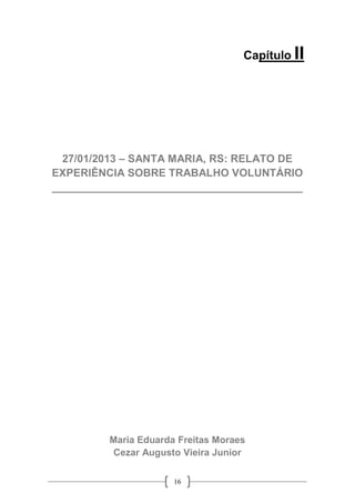 16
Capítulo II
27/01/2013 – SANTA MARIA, RS: RELATO DE
EXPERIÊNCIA SOBRE TRABALHO VOLUNTÁRIO
__________________________________________
Maria Eduarda Freitas Moraes
Cezar Augusto Vieira Junior
 