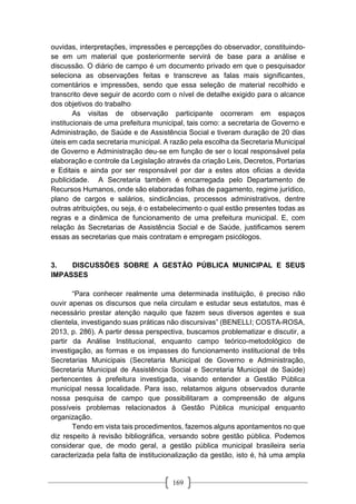 169
ouvidas, interpretações, impressões e percepções do observador, constituindo-
se em um material que posteriormente servirá de base para a análise e
discussão. O diário de campo é um documento privado em que o pesquisador
seleciona as observações feitas e transcreve as falas mais significantes,
comentários e impressões, sendo que essa seleção de material recolhido e
transcrito deve seguir de acordo com o nível de detalhe exigido para o alcance
dos objetivos do trabalho
As visitas de observação participante ocorreram em espaços
institucionais de uma prefeitura municipal, tais como: a secretaria de Governo e
Administração, de Saúde e de Assistência Social e tiveram duração de 20 dias
úteis em cada secretaria municipal. A razão pela escolha da Secretaria Municipal
de Governo e Administração deu-se em função de ser o local responsável pela
elaboração e controle da Legislação através da criação Leis, Decretos, Portarias
e Editais e ainda por ser responsável por dar a estes atos oficias a devida
publicidade. A Secretaria também é encarregada pelo Departamento de
Recursos Humanos, onde são elaboradas folhas de pagamento, regime jurídico,
plano de cargos e salários, sindicâncias, processos administrativos, dentre
outras atribuições, ou seja, é o estabelecimento o qual estão presentes todas as
regras e a dinâmica de funcionamento de uma prefeitura municipal. E, com
relação às Secretarias de Assistência Social e de Saúde, justificamos serem
essas as secretarias que mais contratam e empregam psicólogos.
3. DISCUSSÕES SOBRE A GESTÃO PÚBLICA MUNICIPAL E SEUS
IMPASSES
“Para conhecer realmente uma determinada instituição, é preciso não
ouvir apenas os discursos que nela circulam e estudar seus estatutos, mas é
necessário prestar atenção naquilo que fazem seus diversos agentes e sua
clientela, investigando suas práticas não discursivas” (BENELLI; COSTA-ROSA,
2013, p. 286). A partir dessa perspectiva, buscamos problematizar e discutir, a
partir da Análise Institucional, enquanto campo teórico-metodológico de
investigação, as formas e os impasses do funcionamento institucional de três
Secretarias Municipais (Secretaria Municipal de Governo e Administração,
Secretaria Municipal de Assistência Social e Secretaria Municipal de Saúde)
pertencentes à prefeitura investigada, visando entender a Gestão Pública
municipal nessa localidade. Para isso, relatamos alguns observados durante
nossa pesquisa de campo que possibilitaram a compreensão de alguns
possíveis problemas relacionados à Gestão Pública municipal enquanto
organização.
Tendo em vista tais procedimentos, fazemos alguns apontamentos no que
diz respeito à revisão bibliográfica, versando sobre gestão pública. Podemos
considerar que, de modo geral, a gestão pública municipal brasileira seria
caracterizada pela falta de institucionalização da gestão, isto é, há uma ampla
 