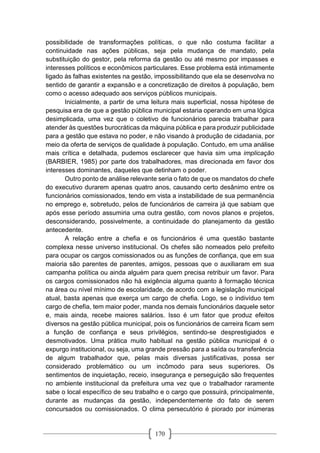 170
possibilidade de transformações políticas, o que não costuma facilitar a
continuidade nas ações públicas, seja pela mudança de mandato, pela
substituição do gestor, pela reforma da gestão ou até mesmo por impasses e
interesses políticos e econômicos particulares. Esse problema está intimamente
ligado às falhas existentes na gestão, impossibilitando que ela se desenvolva no
sentido de garantir a expansão e a concretização de direitos à população, bem
como o acesso adequado aos serviços públicos municipais.
Inicialmente, a partir de uma leitura mais superficial, nossa hipótese de
pesquisa era de que a gestão pública municipal estaria operando em uma lógica
desimplicada, uma vez que o coletivo de funcionários parecia trabalhar para
atender às questões burocráticas da máquina pública e para produzir publicidade
para a gestão que estava no poder, e não visando à produção de cidadania, por
meio da oferta de serviços de qualidade à população. Contudo, em uma análise
mais crítica e detalhada, pudemos esclarecer que havia sim uma implicação
(BARBIER, 1985) por parte dos trabalhadores, mas direcionada em favor dos
interesses dominantes, daqueles que detinham o poder.
Outro ponto de análise relevante seria o fato de que os mandatos do chefe
do executivo durarem apenas quatro anos, causando certo desânimo entre os
funcionários comissionados, tendo em vista a instabilidade de sua permanência
no emprego e, sobretudo, pelos de funcionários de carreira já que sabiam que
após esse período assumiria uma outra gestão, com novos planos e projetos,
desconsiderando, possivelmente, a continuidade do planejamento da gestão
antecedente.
A relação entre a chefia e os funcionários é uma questão bastante
complexa nesse universo institucional. Os chefes são nomeados pelo prefeito
para ocupar os cargos comissionados ou as funções de confiança, que em sua
maioria são parentes de parentes, amigos, pessoas que o auxiliaram em sua
campanha política ou ainda alguém para quem precisa retribuir um favor. Para
os cargos comissionados não há exigência alguma quanto à formação técnica
na área ou nível mínimo de escolaridade, de acordo com a legislação municipal
atual, basta apenas que exerça um cargo de chefia. Logo, se o indivíduo tem
cargo de chefia, tem maior poder, manda nos demais funcionários daquele setor
e, mais ainda, recebe maiores salários. Isso é um fator que produz efeitos
diversos na gestão pública municipal, pois os funcionários de carreira ficam sem
a função de confiança e seus privilégios, sentindo-se desprestigiados e
desmotivados. Uma prática muito habitual na gestão pública municipal é o
expurgo institucional, ou seja, uma grande pressão para a saída ou transferência
de algum trabalhador que, pelas mais diversas justificativas, possa ser
considerado problemático ou um incômodo para seus superiores. Os
sentimentos de inquietação, receio, insegurança e perseguição são frequentes
no ambiente institucional da prefeitura uma vez que o trabalhador raramente
sabe o local específico de seu trabalho e o cargo que possuirá, principalmente,
durante as mudanças da gestão, independentemente do fato de serem
concursados ou comissionados. O clima persecutório é piorado por inúmeras
 