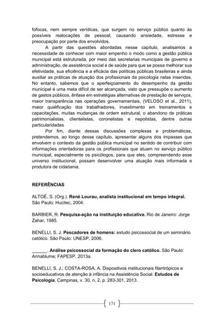 171
fofocas, nem sempre verídicas, que surgem no serviço público quanto às
possíveis realocações de pessoal, causando ansiedade, estresse e
preocupação por parte dos envolvidos.
A partir das questões abordadas nesse capítulo, analisamos a
necessidade de conhecer com maior empenho o modo como a gestão pública
municipal está estruturada, por meio das secretarias municipais de governo e
administração, de assistência social e de saúde para que se possa melhorar sua
efetividade, sua eficiência e a eficácia das políticas públicas brasileiras e ainda
auxiliar as práticas de atuação dos profissionais da psicologia nelas inseridas.
No entanto, sabemos que o aperfeiçoamento do desempenho da gestão
municipal é uma meta difícil de ser alcançada, visto que pressupõe o aumento
de gastos públicos, ênfase em estratégias alternativas de prestação de serviços,
maior transparência nas operações governamentais, (VELOSO et al., 2011),
maior qualificação dos trabalhadores, investimento em treinamentos e
capacitações, muitas mudanças de ordem estrutural, o abandono de práticas
patrimonialistas, clientelistas, coronelistas e nepotistas, dentre outras
particularidades
Por fim, diante dessas discussões complexas e problemáticas,
pretendemos, ao longo desse capítulo, apresentar alguns dos impasses que
envolvem o contexto da gestão pública municipal no sentido de contribuir com
informações orientadoras para os profissionais que atuam no serviço público
municipal, especialmente os psicólogos, para que eles, compreendendo esse
universo institucional, possam desenvolver uma atuação mais informada e
produtora de cidadania.
REFERÊNCIAS
ALTOÉ, S. (Org.). René Lourau, analista institucional em tempo integral.
São Paulo: Hucitec, 2004.
BARBIER, R. Pesquisa-ação na instituição educativa. Rio de Janeiro: Jorge
Zahar, 1985.
BENELLI, S. J. Pescadores de homens: estudo psicossocial de um seminário
católico. São Paulo: UNESP, 2006.
______. Análise psicossocial da formação do clero católico. São Paulo:
Annablume; FAPESP, 2013a.
BENELLI, S. J.; COSTA-ROSA, A. Dispositivos institucionais filantrópicos e
socioeducativos de atenção à infância na Assistência Social. Estudos de
Psicologia, Campinas, v. 30, n. 2, p. 283-301, 2013.
 