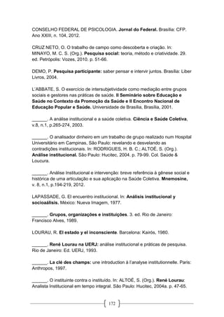 172
CONSELHO FEDERAL DE PSICOLOGIA. Jornal do Federal. Brasília: CFP.
Ano XXIII, n. 104, 2012.
CRUZ NETO, O. O trabalho de campo como descoberta e criação. In:
MINAYO, M. C. S. (Org.). Pesquisa social: teoria, método e criatividade. 29.
ed. Petrópolis: Vozes, 2010. p. 51-66.
DEMO, P. Pesquisa participante: saber pensar e intervir juntos. Brasília: Liber
Livros, 2004.
L’ABBATE, S. O exercício de intersubjetividade como mediação entre grupos
sociais e gestores nas práticas de saúde. II Seminário sobre Educação e
Saúde no Contexto da Promoção da Saúde e II Encontro Nacional de
Educação Popular e Saúde. Universidade de Brasília, Brasília, 2001.
______. A análise institucional e a saúde coletiva. Ciência e Saúde Coletiva,
v.8, n.1, p.265-274, 2003.
______. O analisador dinheiro em um trabalho de grupo realizado num Hospital
Universitário em Campinas, São Paulo: revelando e desvelando as
contradições institucionais. In: RODRIGUES, H. B. C.; ALTOÉ, S. (Org.).
Análise institucional. São Paulo: Hucitec, 2004. p. 79-99. Col. Saúde &
Loucura.
______. Análise Institucional e intervenção: breve referência à gênese social e
histórica de uma articulação e sua aplicação na Saúde Coletiva. Mnemosine,
v. 8, n.1, p.194-219, 2012.
LAPASSADE, G. El encuentro institucional. In: Análisis institucional y
socioaálisis. México: Nueva Imagem, 1977.
______. Grupos, organizações e instituições. 3. ed. Rio de Janeiro:
Francisco Alves, 1989.
LOURAU, R. El estado y el inconsciente. Barcelona: Kairós, 1980.
______. René Lourau na UERJ: análise institucional e práticas de pesquisa.
Rio de Janeiro: Ed. UERJ, 1993.
______. La clé des champs: une introduction à l’analyse institutionnelle. Paris:
Anthropos, 1997.
______. O instituinte contra o instituído. In: ALTOÉ, S. (Org.). René Lourau:
Analista Institucional em tempo integral. São Paulo: Hucitec, 2004a. p. 47-65.
 