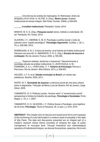 173
______. Uma técnica de análise de implicações: B. Malinowski, Diário de
etnógrafo (1914-1918). In: ALTOÉ, S. (Org.). René Lourau: Analista
Institucional em tempo integral. São Paulo: Hucitec, 2004b. p.259-283.
______. A análise institucional. Petrópolis: Vozes, 2014.
MINAYO, M. C. S. (Org.). Pesquisa social: teoria, método e criatividade. 29.
ed. Petrópolis, RJ: Vozes, 2010.
OLIVEIRA, I. F.; AMORIM, K. M. O. Psicologia e política social: o trato da
pobreza como “sujeito psicológico”. Psicologia Argumento, Curitiba, v. 30, n.
70, p. 559-566, 2012.
RODRIGUES, H. B. C. À beira da brecha: uma história da Análise Institucional
francesa nos anos 60. In: AMARANTE, P. D. C. (Org.). Ensaios de loucura e
civilização: Rio de Janeiro: Fiocruz, 2000. p.195-256.
______. “Sejamos realistas, tentemos o impossível.” Descaminhando a
psicologia através da análise institucional. In: JACÓ-VILELA, A. M.;
FERREIRA, A. A. L.; PORTUGAL, F. T. História da Psicologia: Rumos e
Percursos. Rio de Janeiro: NAU Editora, 2013. p. 609-657.
VELOSO, J. F. A. et al. Gestão municipal no Brasil: um retrato das
prefeituras. Brasília: IPEA, 2011.
WHITE, W. F. Sociedade de esquina: a estrutura social de uma área urbana
pobre e degradada. Tradução de Maria Lucia de Oliveira. Rio de Janeiro, Jorge
Zahar, 2005.
YAMAMOTO, O. H. Políticas sociais, “terceiro setor” e “compromisso social”:
perspectivas e limites do trabalho do psicólogo. Psicologia e Sociedade, Porto
Alegre, v. 19, n. 1, 2007.
YAMAMOTO, O. H.; OLIVEIRA, I. F. Política Social e Psicologia: uma trajetória
de 25 anos. Psicologia: Teoria e Pesquisa, 26, (n.spe.), p. 9-24, 2010.
ABSTRACT: This chapter aims to discuss and reveal some forms and impasses
of the functioning of a city hall located in a medium-sized municipality in the state
of São Paulo. The data and discussions presented are an integral part of a
master's research whose theme consisted of studying the logic of public
management at municipal level. Through theoretical and methodological
operators of Institutional Analysis, we discuss the practices, speeches, forms and
 