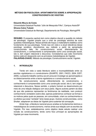 176
MÉTODO EM PSICOLOGIA: APONTAMENTOS SOBRE A APROPRIAÇÃO
CONSTRUCIONSTA DE VIGOTSKI
Eduardo Moura da Costa
Universidade Estadual Paulista “Júlio de Mesquista Filho”, Campus Assis/SP
Silvana Calvo Tuleski
Universidade Estadual de Maringá, Departamento de Psicologia, Maringá/PR
RESUMO: O presente capítulo tem como objetivo discutir a questão do método
da psicologia. Vigotski propôs que a crise da psicologia advinha de suas
questões metodológicas. Nesse sentido ele traçou o materialismo dialético como
fundamento de sua psicologia. Tendo isso em vista e a atual relevância desse
psicólogo soviético, discutiremos seu método a partir da apropriação
construcionista dele. No construcionismo social, diferentemente do
construtivismo, o conhecimento é compreendido como uma construção social,
isto é, tem origem relacional e discursiva. Constatamos que este movimento
teórico está em desacordo com os princípios metodológicos de Vigotski.
PALAVRAS-CHAVE: Método da psicologia; Construcionismo social; Vigotski.
1. INTRODUÇÃO
Tendo em vista a vasta literatura sobre a incompatibilidade entre os
escritos vigotskianos e o construtivismo (DUARTE, 2001; FACCI, 2004; EIDT,
2009), o presente trabalho centrou-se em procurar investigar as aproximações e
os distanciamentos entre a teoria vigotskiana e o construcionismo social.
No construcionismo social, diferentemente do construtivismo, o
conhecimento é compreendido como uma construção social, isto é, tem origem
relacional e discursiva. Nesse sentido, o próprio homem se desenvolveria por
meio de uma relação dialógica com seus pares. Alguns autores partem da ideia
de que não podemos representar os fenômenos da realidade, nem produzir
conhecimento verdadeiro sobre eles; apenas poderíamos conhecer as formas e
os motivos pelos quais as pessoas, em comunidade, criam os conhecimentos e
os efeitos que essa “verdade” teria nesse grupo. Autores construcionistas, como
Shotter, adaptaram as ideias de Vigotski para sustentar tal concepção.
Ainda hoje, a literatura nacional pouco analisa os fundamentos teóricos e
metodológicos do construcionismo, menos ainda sua relação com os escritos de
Vigotski. Por isso, estabelecemos como objetivo deste estudo realizar uma
revisão do construcionismo, tendo como foco principal as apropriações de
Vigotski por esse movimento.
 
