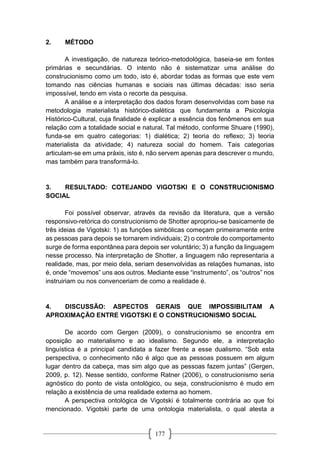 177
2. MÉTODO
A investigação, de natureza teórico-metodológica, baseia-se em fontes
primárias e secundárias. O intento não é sistematizar uma análise do
construcionismo como um todo, isto é, abordar todas as formas que este vem
tomando nas ciências humanas e sociais nas últimas décadas: isso seria
impossível, tendo em vista o recorte da pesquisa.
A análise e a interpretação dos dados foram desenvolvidas com base na
metodologia materialista histórico-dialética que fundamenta a Psicologia
Histórico-Cultural, cuja finalidade é explicar a essência dos fenômenos em sua
relação com a totalidade social e natural. Tal método, conforme Shuare (1990),
funda-se em quatro categorias: 1) dialética; 2) teoria do reflexo; 3) teoria
materialista da atividade; 4) natureza social do homem. Tais categorias
articulam-se em uma práxis, isto é, não servem apenas para descrever o mundo,
mas também para transformá-lo.
3. RESULTADO: COTEJANDO VIGOTSKI E O CONSTRUCIONISMO
SOCIAL
Foi possível observar, através da revisão da literatura, que a versão
responsivo-retórica do construcionismo de Shotter apropriou-se basicamente de
três ideias de Vigotski: 1) as funções simbólicas começam primeiramente entre
as pessoas para depois se tornarem individuais; 2) o controle do comportamento
surge de forma espontânea para depois ser voluntário; 3) a função da linguagem
nesse processo. Na interpretação de Shotter, a linguagem não representaria a
realidade, mas, por meio dela, seriam desenvolvidas as relações humanas, isto
é, onde “movemos” uns aos outros. Mediante esse “instrumento”, os “outros” nos
instruiriam ou nos convenceriam de como a realidade é.
4. DISCUSSÃO: ASPECTOS GERAIS QUE IMPOSSIBILITAM A
APROXIMAÇÃO ENTRE VIGOTSKI E O CONSTRUCIONISMO SOCIAL
De acordo com Gergen (2009), o construcionismo se encontra em
oposição ao materialismo e ao idealismo. Segundo ele, a interpretação
linguística é a principal candidata a fazer frente a esse dualismo. “Sob esta
perspectiva, o conhecimento não é algo que as pessoas possuem em algum
lugar dentro da cabeça, mas sim algo que as pessoas fazem juntas” (Gergen,
2009, p. 12). Nesse sentido, conforme Ratner (2006), o construcionismo seria
agnóstico do ponto de vista ontológico, ou seja, construcionismo é mudo em
relação a existência de uma realidade externa ao homem.
A perspectiva ontológica de Vigotski é totalmente contrária ao que foi
mencionado. Vigotski parte de uma ontologia materialista, o qual atesta a
 