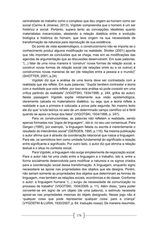 178
centralidade do trabalho como o complexo que deu origem ao homem como ser
social (Carmo & Jimenez, 2013). Vigotski compreendia que o homem é um ser
histórico e social. Portanto, supera tanto as concepções idealistas quanto
materialistas mecanicistas, atestando a relação dialética entre a evolução
biológica e histórica do homem, que teve origem na sua necessidade de
transformação da natureza para reprodução de sua existência.
Do ponto de vista epistemológico, o construcionismo não se importa se o
conhecimento produz alguma modificação na realidade. Shotter (2001) aponta
que não importam as conclusões que se chega, mas sim as modificações das
agendas de argumentação que as discussões desenvolvem. Em suas palavras:
“(...) falar de uma nova maneira é ‘construir’ novas formas de relação social, e
construir novas formas de relação social (de relações entre eu e os outros) é
construirmos novas maneiras de ser (de relações entre a pessoa e o mundo)”
(SHOTTER, 2001, p.24).
Vigotski diz que a análise de uma teoria deve ser contrastada com a
realidade que ela reflete. Em suas palavras: “Supõe também contrastar a teoria
com a realidade que esta reflete: por isso esta análise só pode consistir em uma
crítica partindo da realidade” (VIGOTSKI, 1934/1998, p. 244, grifos do autor).
Nesta passagem Vigotski expõe nitidamente sua visão epistemológica,
claramente calcada no materialismo dialético, ou seja, que a teoria reflete a
realidade e que a primeira é colocada a prova pela segunda. No mesmo texto
ele diz que “a luta teórica no seio de um determinado campo científico só é fértil
quando se apoia na força dos fatos” (VIGOTSKI, 1934/1998, p. 247).
Para os construcionistas, as palavras não refletem a realidade, sendo
apenas formadas nos “jogos de linguagem”, isto é, no seu uso consensual. Para
Gergen (1995), por exemplo, “a linguagem falada ou escrita é inerentemente o
resultado do intercâmbio social" (GERGEN, 1995, p.116). Na mesma publicação
o autor afirma que é através da coordenação relacional que nasce a linguagem.
Para ele, os semióticos tem como unidade fundamental do significado a relação
entre significante e significado. Por outro lado, o autor diz que elimina a relação
textual e o situa no contexto social.
Para Vigotski, a linguagem não surge simplesmente da negociação social.
Para o autor não há uma cisão entre a linguagem e o trabalho, isto é, entre a
forma socialmente desenvolvida para modificar a natureza e os signos criados
para a coordenação social dessa transformação. A linguagem, enquanto signo
necessitaria se apoiar nas propriedades dos objetos que ele designa. Porém,
não seriam somente as propriedades dos objetos que determinam as formas de
linguagem, mas também as relações sociais, econômicas e de classe. Conforme
o autor: a linguagem humana “(...) surgiu da necessidade de comunicação no
processo de trabalho” (VIGOTSKI, 1934/2009, p. 11). Além disso, “para poder
converter-se em signo de um objeto (de uma palavra), o estímulo necessita
apoiar-se nas propriedades mesmas do objeto designado. Nesse jogo não é
‘qualquer coisa que pode representar qualquer coisa’ para a criança”
(VYGOSTKI & LURIA, 1930/2007, p. 64, tradução nossa). De maneira resumida,
 