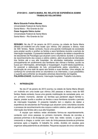 17
27/01/2013 – SANTA MARIA, RS: RELATO DE EXPERIÊNCIA SOBRE
TRABALHO VOLUNTÁRIO
Maria Eduarda Freitas Moraes
Universidade Federal de Santa Maria
Santa Maria – Rio Grande do Sul
Cezar Augusto Vieira Junior
Universidade Federal de Santa Maria
Santa Maria – Rio Grande do Sul
RESUMO: No dia 27 de janeiro de 2013 ocorreu na cidade de Santa Maria
(Brasil) um incêndio em uma boate que vitimou 242 pessoas e deixou mais
de 600 feridos. Neste contexto, houve uma grande mobilização da sociedade
para prestar auxílio e acolher os feridos e seus familiares durante o período de
internação hospitalar. O presente trabalho tem o objetivo de relatar a experiência
de estudantes de Psicologia que atuaram como voluntários durante o processo
de reconhecimento dos corpos e velório coletivo, além do período de internação
dos feridos até a sua alta hospitalar. As atividades realizadas consistiram
principalmente em acolhimento aos familiares das vítimas e feridos, auxílio na
busca por informações, alimentação e hospedagem. A partir desta experiência,
foi possível a elaboração do luto, principalmente pelos voluntários, e a
construção de uma rede de apoio aos feridos e suas famílias. Uma relação de
confiança foi construída entre os voluntários e os internados, o que possibilitou
o suporte para enfrentar as situações adversas decorrentes da tragédia.
PALAVRA-CHAVE: Acolhimento. Internação hospitalar. Trabalho voluntário.
1. INTRODUÇÃO
No dia 27 de janeiro de 2013 ocorreu na cidade de Santa Maria (Brasil)
um incêndio em uma boate que vitimou 242 pessoas e deixou mais de 600
feridos. Neste contexto, houve uma grande mobilização da sociedade para, em
um primeiro momento, atender as famílias que perderam algum familiar e,
depois, prestar auxílio e acolher os feridos e seus familiares durante o período
de internação hospitalar. O presente trabalho tem o objetivo de relatar a
experiência de estudantes de Psicologia que atuaram como voluntários durante
o processo de reconhecimento dos corpos e velório coletivo, além do período de
internação dos feridos até a sua alta hospitalar.
A equipe que realizou estas atividades formou-se espontaneamente,
contando com cinco pessoas no primeiro momento. Através de convites a
pessoas próximas e da divulgação por meio das redes sociais, o grupo foi
crescendo e chegou a contar com mais de trinta pessoas durante as primeiras
semanas após a tragédia. O trabalho foi, então, dividido em escalas para
organizar adequadamente as atividades. Pequenas equipes de cinco voluntários
 