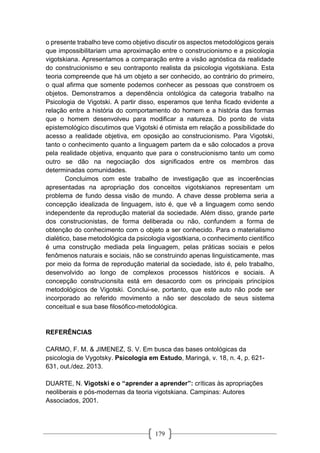 179
o presente trabalho teve como objetivo discutir os aspectos metodológicos gerais
que impossibilitariam uma aproximação entre o construcionismo e a psicologia
vigotskiana. Apresentamos a comparação entre a visão agnóstica da realidade
do construcionismo e seu contraponto realista da psicologia vigotskiana. Esta
teoria compreende que há um objeto a ser conhecido, ao contrário do primeiro,
o qual afirma que somente podemos conhecer as pessoas que constroem os
objetos. Demonstramos a dependência ontológica da categoria trabalho na
Psicologia de Vigotski. A partir disso, esperamos que tenha ficado evidente a
relação entre a história do comportamento do homem e a história das formas
que o homem desenvolveu para modificar a natureza. Do ponto de vista
epistemológico discutimos que Vigotski é otimista em relação a possibilidade do
acesso a realidade objetiva, em oposição ao construcionismo. Para Vigotski,
tanto o conhecimento quanto a linguagem partem da e são colocados a prova
pela realidade objetiva, enquanto que para o construcionismo tanto um como
outro se dão na negociação dos significados entre os membros das
determinadas comunidades.
Concluimos com este trabalho de investigação que as incoerências
apresentadas na apropriação dos conceitos vigotskianos representam um
problema de fundo dessa visão de mundo. A chave desse problema seria a
concepção idealizada de linguagem, isto é, que vê a linguagem como sendo
independente da reprodução material da sociedade. Além disso, grande parte
dos construcionistas, de forma deliberada ou não, confundem a forma de
obtenção do conhecimento com o objeto a ser conhecido. Para o materialismo
dialético, base metodológica da psicologia vigostkiana, o conhecimento científico
é uma construção mediada pela linguagem, pelas práticas sociais e pelos
fenômenos naturais e sociais, não se construindo apenas linguisticamente, mas
por meio da forma de reprodução material da sociedade, isto é, pelo trabalho,
desenvolvido ao longo de complexos processos históricos e sociais. A
concepção construcionsita está em desacordo com os principais princípios
metodológicos de Vigotski. Conclui-se, portanto, que este auto não pode ser
incorporado ao referido movimento a não ser descolado de seus sistema
conceitual e sua base filosófico-metodológica.
REFERÊNCIAS
CARMO, F. M. & JIMENEZ, S. V. Em busca das bases ontológicas da
psicologia de Vygotsky. Psicologia em Estudo, Maringá, v. 18, n. 4, p. 621-
631, out./dez. 2013.
DUARTE, N. Vigotski e o “aprender a aprender”: críticas às apropriações
neoliberais e pós-modernas da teoria vigotskiana. Campinas: Autores
Associados, 2001.
 