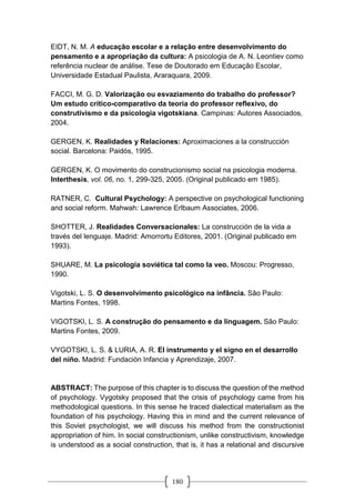 180
EIDT, N. M. A educação escolar e a relação entre desenvolvimento do
pensamento e a apropriação da cultura: A psicologia de A. N. Leontiev como
referência nuclear de análise. Tese de Doutorado em Educação Escolar,
Universidade Estadual Paulista, Araraquara, 2009.
FACCI, M. G. D. Valorização ou esvaziamento do trabalho do professor?
Um estudo crítico-comparativo da teoria do professor reflexivo, do
construtivismo e da psicologia vigotskiana. Campinas: Autores Associados,
2004.
GERGEN, K. Realidades y Relaciones: Aproximaciones a la construcción
social. Barcelona: Paidós, 1995.
GERGEN, K. O movimento do construcionismo social na psicologia moderna.
Interthesis, vol. 06, no. 1, 299-325, 2005. (Original publicado em 1985).
RATNER, C. Cultural Psychology: A perspective on psychological functioning
and social reform. Mahwah: Lawrence Erlbaum Associates, 2006.
SHOTTER, J. Realidades Conversacionales: La construcción de la vida a
través del lenguaje. Madrid: Amorrortu Editores, 2001. (Original publicado em
1993).
SHUARE, M. La psicología soviética tal como la veo. Moscou: Progresso,
1990.
Vigotski, L. S. O desenvolvimento psicológico na infância. São Paulo:
Martins Fontes, 1998.
VIGOTSKI, L. S. A construção do pensamento e da linguagem. São Paulo:
Martins Fontes, 2009.
VYGOTSKI, L. S. & LURIA, A. R. El instrumento y el signo en el desarrollo
del niño. Madrid: Fundación Infancia y Aprendizaje, 2007.
ABSTRACT: The purpose of this chapter is to discuss the question of the method
of psychology. Vygotsky proposed that the crisis of psychology came from his
methodological questions. In this sense he traced dialectical materialism as the
foundation of his psychology. Having this in mind and the current relevance of
this Soviet psychologist, we will discuss his method from the constructionist
appropriation of him. In social constructionism, unlike constructivism, knowledge
is understood as a social construction, that is, it has a relational and discursive
 
