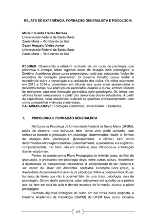 183
RELATO DE EXPERIÊNCIA, FORMAÇÃO GENERALISTA E PSICOLOGIA
Maria Eduarda Freitas Moraes
Universidade Federal de Santa Maria
Santa Maria – Rio Grande do Sul
Cezar Augusto Vieira Junior
Universidade Federal de Santa Maria
Santa Maria – Rio Grande do Sul
RESUMO: Observando a estrutura curricular de um curso de psicologia, que
priorizava o enfoque sobre algumas áreas de atuação do/a psicólogo/a, o
Diretório Acadêmico desse curso proporcionou junto aos estudantes “ciclos de
encontros de formação generalista”. O presente trabalho busca relatar a
experiência sobre a construção e a realização dos ciclos. Os ciclos ocorreram
em 2013 e 2014 e consistiram em oficinas nas quais eram apresentados e
debatidos temas que eram pouco explorados durante o curso, embora fossem
de relevantes para uma formação generalista do/a psicólogo/a. Os temas das
oficinas foram selecionados a partir das demandas dos/as estudantes. A partir
da experiência, os/as estudantes puderem se qualificar profissionalmente, bem
como compartilhar vivências e interesses.
PALAVRAS-CHAVE: Formação acadêmica. Universidade. Estudantes.
1. PSICOLOGIA E FORMAÇÃO GENERALISTA
No Curso de Psicologia da Universidade Federal de Santa Maria (UFSM),
podia se observar uma estrutura, bem como uma grade curricular, que
enfocava durante a graduação em psicologia determinados locais e formas
de atuação do/a psicólogo/a (principalmente, a clínica), bem como
determinadas abordagens teóricas (essencialmente, a psicanálise e a cognitivo-
comportamental). Tal fator não era totalitário, mas influenciava a formação
dos/as estudantes.
Porém, de acordo com o Plano Pedagógico do referido curso, ao final da
graduação, o graduando em psicologia deve, entre outras coisas, reconhecer
a diversidade de perspectivas necessárias à compreensão do ser humano e
ser capaz de atuar em diferentes contextos. Conforme Bock (2008), a
diversidade de pensamentos acerca da psicologia reflete a complexidade do ser
humano, de forma que não é possível falar de uma única psicologia, mas de
psicologias. Dentro deste panorama, cabe colocarmos em questão se a prática
que se tem em sala de aula e demais espaços de formação abarca o plano
pedagógico.
Sentindo algumas limitações do curso em dar conta desta proposta, o
Diretório Acadêmico da Psicologia (DAPSI) da UFSM teve como iniciativa
 