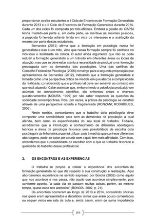 184
proporcionar aos/às estudantes o I Ciclo de Encontros de Formação Generalista
durante 2013 e o II Ciclo de Encontros de Formação Generalista durante 2014.
Cada um dos ciclos foi composto por três oficinas. Embora a gestão do DAPSI
tenha mudado em parte e, em outra parte, se manteve as mesmas pessoas,
a proposta foi levada adiante tendo em vista os interesses e a aceitação da
mesma por parte dos/as estudantes.
Bernardes (2012) afirma que a formação em psicologia nunca foi
generalista e isso é um mito, visto que nossa formação sempre foi centrada no
indivíduo e localizada na clínica. O autor ainda argumenta que não se pode
reduzir a formação generalista a um trânsito em diferentes áreas ou locais de
atuação, mas que se deve estar atento a necessidade de produzir uma formação
preocupada com as demandas das populações. Uma das cartilhas do
Conselho Federal de Psicologia (2006) converge para a segunda proposição que
apresentamos de Bernardes (2012), indicando que a formação generalista é
tomada como uma perspectiva crítica na medida em que abarca a complexidade
da realidade, considerando que o profissional deve ser sensível ao contexto em
que está atuando. Cabe assinalar que, embora tendo a psicologia produzido um
acúmulo de conhecimento científico, ela enfrentou crises e diversos
questionamentos (MOURA, 1999) por não saber responder às questões da
sociedade contemporânea. Pois, por vezes, a prática da psicologia se constrói
através de uma perspectiva isolada e fragmentada (RONZANI; RODRIGUES,
2006).
Neste sentido, concordamos que o trabalho do/a psicólogo/a deve
comportar uma sensibilidade para com as demandas da população a qual
atende, bem como as especificidades do seu local de trabalho. Todavia,
acreditamos que a introdução e conhecimento de diferentes abordagens
teóricas e áreas da psicologia favorece uma possibilidade de escolha do/a
psicólogo/a da linha teórica que irá utilizar, pois à medida que conhece diferentes
abordagens, pode-se optar por aquela com a qual tem mais afinidade. Com isso,
entendemos que a possibilidade de escolher com o que se trabalha favorece a
qualidade do trabalho desse profissional.
2. OS ENCONTROS E AS EXPERIÊNCIAS
O trabalho se propõe a relatar a experiência dos encontros de
formação generalista no que diz respeito à sua construção e realização. Aqui
abordaremos experiência no sentido expresso por Bondía (2002) como aquilo
que nos acontece e nos passa, não aquilo que acontece simplesmente, pois
conforme aponta, “a cada dia se passam muitas coisas, porém, ao mesmo
tempo, quase nada nos acontece” (BONDÍA, 2002, p. 21).
Os encontros ocorreram ao longo de 2013 e 2014, consistindo oficinas
nas quais eram apresentados e debatidos temas que eram pouco comentados
ou sequer vistos em sala de aula e, ainda assim, eram de suma importância
 