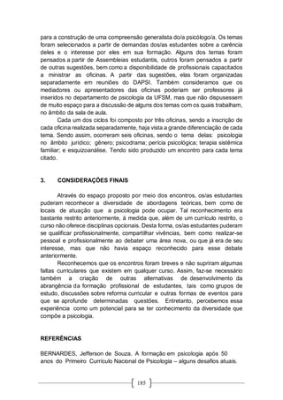 185
para a construção de uma compreensão generalista do/a psicólogo/a. Os temas
foram selecionados a partir de demandas dos/as estudantes sobre a carência
deles e o interesse por eles em sua formação. Alguns dos temas foram
pensados a partir de Assembleias estudantis, outros foram pensados a partir
de outras sugestões, bem como a disponibilidade de profissionais capacitados
a ministrar as oficinas. A partir das sugestões, elas foram organizadas
separadamente em reuniões do DAPSI. Também consideramos que os
mediadores ou apresentadores das oficinas poderiam ser professores já
inseridos no departamento de psicologia da UFSM, mas que não dispusessem
de muito espaço para a discussão de alguns dos temas com os quais trabalham,
no âmbito da sala de aula.
Cada um dos ciclos foi composto por três oficinas, sendo a inscrição de
cada oficina realizada separadamente, haja vista a grande diferenciação de cada
tema. Sendo assim, ocorreram seis oficinas, sendo o tema delas: psicologia
no âmbito jurídico; gênero; psicodrama; perícia psicológica; terapia sistêmica
familiar; e esquizoanálise. Tendo sido produzido um encontro para cada tema
citado.
3. CONSIDERAÇÕES FINAIS
Através do espaço proposto por meio dos encontros, os/as estudantes
puderam reconhecer a diversidade de abordagens teóricas, bem como de
locais de atuação que a psicologia pode ocupar. Tal reconhecimento era
bastante restrito anteriormente, à medida que, além de um currículo restrito, o
curso não oferece disciplinas opcionais. Desta forma, os/as estudantes puderam
se qualificar profissionalmente, compartilhar vivências, bem como realizar-se
pessoal e profissionalmente ao debater uma área nova, ou que já era de seu
interesse, mas que não havia espaço reconhecido para esse debate
anteriormente.
Reconhecemos que os encontros foram breves e não supriram algumas
faltas curriculares que existem em qualquer curso. Assim, faz-se necessário
também a criação de outras alternativas de desenvolvimento da
abrangência da formação profissional de estudantes, tais como grupos de
estudo, discussões sobre reforma curricular e outras formas de eventos para
que se aprofunde determinadas questões. Entretanto, percebemos essa
experiência como um potencial para se ter conhecimento da diversidade que
compõe a psicologia.
REFERÊNCIAS
BERNARDES, Jefferson de Souza. A formação em psicologia após 50
anos do Primeiro Currículo Nacional de Psicologia – alguns desafios atuais.
 