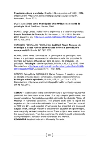 186
Psicologia: ciência e profissão, Brasília, v.32, n.especial, p.216-231. 2012.
Disponível em: <http://www.scielo.br/pdf/pcp/v32nspe/v32speca16.pdf>.
Acesso em 15 mar. 2015.
BOCK, Ana Mercês Bahia. Psicologias: uma introdução ao estudo da
psicologia.14.ed. São Paulo: Saraiva, 2008.
BONDÍA, Jorge Larrosa. Notas sobre a experiência e o saber de experiência.
Revista Brasileira de Educação, Rio de Janeiro, n. 19, p.20-28. Jan./Abr.
2002. Disponível em: <http://www.scielo.br/pdf/rbedu/n19/n19a02.pdf>. Acesso
em: 12 mar. 2015.
CONSELHO FEDERAL DE PSICOLOGIA. Cartilha: I Fórum Nacional de
Psicologia e Saúde Pública: contribuições técnicas e políticas para
avançar no SUS. Brasília, DF: CFP, 2006.
MOURA, Eliana Peres Gonçalves de. A psicologia (e os psicólogos) que
temos e a psicologia que queremos: reflexões a partir das propostas de
diretrizes curriculares (MEC/SESU) para os cursos de graduação em
psicologia. Psicologia: ciência e profissão, Brasília, v.19, n.2, p.10-19. 1999.
Disponível em: <http://www.scielo.br/scielo.php?script=sci_arttext&pid=S1414-
98931999000200003>. Acesso em: 15 mar. 2015.
RONZANI, Telmo Mota; RODRIGUES, Marisa Cosenza. O psicólogo na rede
de atenção primária à saúde: contribuições, desafios e redirecionamentos.
Psicologia: ciência e profissão, Brasília, v.26, n.1, p.132-143. 2006.
Disponível em: <http://www.scielo.br/pdf/pcp/v26n1/v26n1a12.pdf>. Acesso
em: 15 mar. 2015.
ASTRACT: In observance to the curricular structure of a psychology course that
prioritized the focus upon some areas of a psychologist’s performance, the
course’s Academic Administration provided, alongside the students, “Cicles of
Meetings in Generalist Education”. The present study aims to report the
experience in the construction and conduction of the cicles. The cicles occurred
in 2013 and 2014 and consisted of workshops that presented and discussed
subjects which, although relevant to the generalist education of a psychologist,
were marginally explored during the course. These subjects were selected from
the student’s demands. From the experience, the students could professionally
qualify themselves, as well as share experiences and interests.
KEYWORDS: Academic education. University. Students.
 