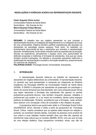 188
RESOLUÇÕES E VIVÊNCIAS ACERCA DA REPRESENTAÇÃO DISCENTE
Cezar Augusto Vieira Junior
Universidade Federal de Santa Maria
Santa Maria - Rio Grande do Sul
Maria Eduarda Freitas Moraes
Universidade Federal de Santa Maria
Santa Maria - Rio Grande do Sul
RESUMO: O trabalho tem por objetivo apresentar no que consiste a
representação discente no Colegiado de Departamento e no Colegiado de Curso
de uma universidade. Objetiva também partilhar experiências das atuações de
estudantes de psicologia nesses espaços. Para tanto, foi realizado um
levantamento documental de leis e resoluções que orientam a representação
discente. Paralelamente, foram feitas sínteses sobre as experiências de atuação.
Através da experiência, percebemos o espaço como uma oportunidade de
defender propostas e melhorias à formação de estudantes, mas que por vezes
também suscita frustrações. Os debates e conquistas estudantis reafirmam a
gratificação da representação e auxiliam a formação acadêmica, proporcionando
um exercício de cidadania.
PALAVRAS-CHAVE: Psicologia Social. Universidade. Estudantes.
1. INTRODUÇÃO
A representação discente refere-se ao trabalho de representar os
estudantes em órgãos deliberativos da universidade. A representação discente,
no contexto que será apresentado, é composta por integrantes do Diretório
Acadêmico da Psicologia (DAPSI) da Universidade Federal de Santa Maria
(UFSM). O DAPSI é composto por estudantes da graduação em psicologia e,
dentro do recorte temporal que será abordado, tem como proposta pautar temas
que sejam relevantes à formação dos estudantes não apenas no sentido
profissional puramente técnico, mas também enquanto pessoas, cidadãos e
profissionais que podem vir a se inserir em conselhos, dentre outros espaços
públicos de deliberação. Portanto, acreditamos que a formação, neste sentido,
deve abarcar uma concepção crítica da sociedade e das relações de poder.
A perspectiva teórica que guiará este relato é a Psicologia Social Crítica
(GUARESCHI, 2012). Abordar o relato a partir da perspectiva da Psicologia
Social Crítica implica considerar que os sujeitos estão sempre em relação e,
portanto, se constroem através destas. Conceber as pessoas como produto de
sua cultura e suas relações implica também dizer que eles são capazes de
transformar essa cultura que os constitui (BONIN, 2010), uma vez que se trata
de uma relação dialética. Essa perspectiva considera, ainda, que não há
 