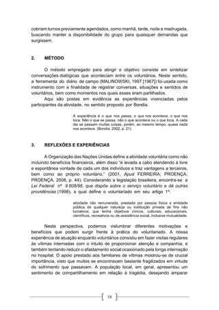 18
cobriam turnos previamente agendados, como manhã, tarde, noite e madrugada,
buscando manter a disponibilidade do grupo para quaisquer demandas que
surgissem.
2. MÉTODO
O método empregado para atingir o objetivo consiste em sintetizar
conversações dialógicas que aconteciam entre os voluntários. Neste sentido,
a ferramenta do diário de campo (MALINOWSKI, 1997 [1967]) foi usada como
instrumento com a finalidade de registrar conversas, situações e sentidos de
voluntários, bem como momentos nos quais esses eram partilhados.
Aqui são postas em evidência as experiências vivenciadas pelos
participantes da atividade, no sentido proposto por Bondía.
A experiência é o que nos passa, o que nos acontece, o que nos
toca. Não o que se passa, não o que acontece ou o que toca. A cada
dia se passam muitas coisas, porém, ao mesmo tempo, quase nada
nos acontece. (Bondía, 2002, p. 21).
3. REFLEXÕES E EXPERIÊNCIAS
A Organização das Nações Unidas define a atividade voluntária como não
incluindo benefícios financeiros, além disso “é levada a cabo atendendo à livre
e espontânea vontade de cada um dos indivíduos e traz vantagens a terceiros,
bem como ao próprio voluntário.” (2001, Apud FERREIRA; PROENÇA;
PROENÇA, 2008, p. 44). Considerando a legislação brasileira, encontra-se a
Lei Federal nº 9.608/98, que dispõe sobre o serviço voluntário e dá outras
providências (1998), a qual define o voluntariado em seu artigo 1º:
atividade não remunerada, prestada por pessoa física a entidade
pública de qualquer natureza ou instituição privada de fins não
lucrativos, que tenha objetivos cívicos, culturais, educacionais,
científicos, recreativos ou de assistência social, inclusive mutualidade.
Nesta perspectiva, podemos vislumbrar diferentes motivações e
benefícios que podem surgir frente à prática do voluntariado. A nossa
experiência de atuação enquanto voluntários consistiu em fazer visitas regulares
às vítimas internadas com o intuito de proporcionar atenção e companhia, e
também tentando reduzir o afastamento social ocasionado pela longa internação
no hospital. O apoio prestado aos familiares de vítimas mostrou-se de crucial
importância, visto que muitos se encontravam bastante fragilizados em virtude
do sofrimento que passavam. A população local, em geral, apresentou um
sentimento de compartilhamento em relação à tragédia, desejando amparar
 