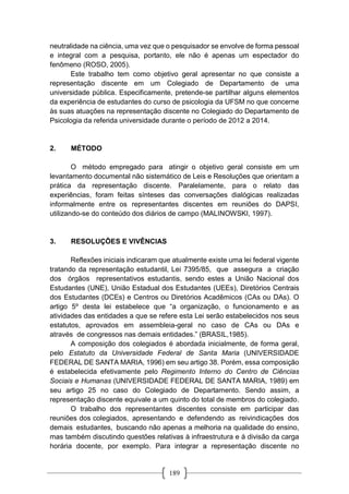 189
neutralidade na ciência, uma vez que o pesquisador se envolve de forma pessoal
e integral com a pesquisa, portanto, ele não é apenas um espectador do
fenômeno (ROSO, 2005).
Este trabalho tem como objetivo geral apresentar no que consiste a
representação discente em um Colegiado de Departamento de uma
universidade pública. Especificamente, pretende-se partilhar alguns elementos
da experiência de estudantes do curso de psicologia da UFSM no que concerne
às suas atuações na representação discente no Colegiado do Departamento de
Psicologia da referida universidade durante o período de 2012 a 2014.
2. MÉTODO
O método empregado para atingir o objetivo geral consiste em um
levantamento documental não sistemático de Leis e Resoluções que orientam a
prática da representação discente. Paralelamente, para o relato das
experiências, foram feitas sínteses das conversações dialógicas realizadas
informalmente entre os representantes discentes em reuniões do DAPSI,
utilizando-se do conteúdo dos diários de campo (MALINOWSKI, 1997).
3. RESOLUÇÕES E VIVÊNCIAS
Reflexões iniciais indicaram que atualmente existe uma lei federal vigente
tratando da representação estudantil, Lei 7395/85, que assegura a criação
dos órgãos representativos estudantis, sendo estes a União Nacional dos
Estudantes (UNE), União Estadual dos Estudantes (UEEs), Diretórios Centrais
dos Estudantes (DCEs) e Centros ou Diretórios Acadêmicos (CAs ou DAs). O
artigo 5º desta lei estabelece que “a organização, o funcionamento e as
atividades das entidades a que se refere esta Lei serão estabelecidos nos seus
estatutos, aprovados em assembleia-geral no caso de CAs ou DAs e
através de congressos nas demais entidades.” (BRASIL,1985).
A composição dos colegiados é abordada inicialmente, de forma geral,
pelo Estatuto da Universidade Federal de Santa Maria (UNIVERSIDADE
FEDERAL DE SANTA MARIA, 1996) em seu artigo 38. Porém, essa composição
é estabelecida efetivamente pelo Regimento Interno do Centro de Ciências
Sociais e Humanas (UNIVERSIDADE FEDERAL DE SANTA MARIA, 1989) em
seu artigo 25 no caso do Colegiado de Departamento. Sendo assim, a
representação discente equivale a um quinto do total de membros do colegiado.
O trabalho dos representantes discentes consiste em participar das
reuniões dos colegiados, apresentando e defendendo as reivindicações dos
demais estudantes, buscando não apenas a melhoria na qualidade do ensino,
mas também discutindo questões relativas à infraestrutura e à divisão da carga
horária docente, por exemplo. Para integrar a representação discente no
 