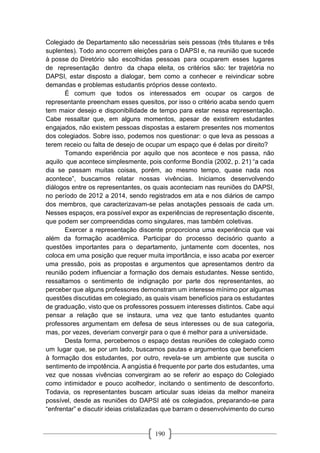 190
Colegiado de Departamento são necessárias seis pessoas (três titulares e três
suplentes). Todo ano ocorrem eleições para o DAPSI e, na reunião que sucede
à posse do Diretório são escolhidas pessoas para ocuparem esses lugares
de representação dentro da chapa eleita, os critérios são: ter trajetória no
DAPSI, estar disposto a dialogar, bem como a conhecer e reivindicar sobre
demandas e problemas estudantis próprios desse contexto.
É comum que todos os interessados em ocupar os cargos de
representante preencham esses quesitos, por isso o critério acaba sendo quem
tem maior desejo e disponibilidade de tempo para estar nessa representação.
Cabe ressaltar que, em alguns momentos, apesar de existirem estudantes
engajados, não existem pessoas dispostas a estarem presentes nos momentos
dos colegiados. Sobre isso, podemos nos questionar: o que leva as pessoas a
terem receio ou falta de desejo de ocupar um espaço que é delas por direito?
Tomando experiência por aquilo que nos acontece e nos passa, não
aquilo que acontece simplesmente, pois conforme Bondía (2002, p. 21) “a cada
dia se passam muitas coisas, porém, ao mesmo tempo, quase nada nos
acontece”, buscamos relatar nossas vivências. Iniciamos desenvolvendo
diálogos entre os representantes, os quais aconteciam nas reuniões do DAPSI,
no período de 2012 a 2014, sendo registrados em ata e nos diários de campo
dos membros, que caracterizavam-se pelas anotações pessoais de cada um.
Nesses espaços, era possível expor as experiências de representação discente,
que podem ser compreendidas como singulares, mas também coletivas.
Exercer a representação discente proporciona uma experiência que vai
além da formação acadêmica. Participar do processo decisório quanto a
questões importantes para o departamento, juntamente com docentes, nos
coloca em uma posição que requer muita importância, e isso acaba por exercer
uma pressão, pois as propostas e argumentos que apresentamos dentro da
reunião podem influenciar a formação dos demais estudantes. Nesse sentido,
ressaltamos o sentimento de indignação por parte dos representantes, ao
perceber que alguns professores demonstram um interesse mínimo por algumas
questões discutidas em colegiado, as quais visam benefícios para os estudantes
de graduação, visto que os professores possuem interesses distintos. Cabe aqui
pensar a relação que se instaura, uma vez que tanto estudantes quanto
professores argumentam em defesa de seus interesses ou de sua categoria,
mas, por vezes, deveriam convergir para o que é melhor para a universidade.
Desta forma, percebemos o espaço destas reuniões de colegiado como
um lugar que, se por um lado, buscamos pautas e argumentos que beneficiem
à formação dos estudantes, por outro, revela-se um ambiente que suscita o
sentimento de impotência. A angústia é frequente por parte dos estudantes, uma
vez que nossas vivências convergiram ao se referir ao espaço do Colegiado
como intimidador e pouco acolhedor, incitando o sentimento de desconforto.
Todavia, os representantes buscam articular suas ideias da melhor maneira
possível, desde as reuniões do DAPSI até os colegiados, preparando-se para
“enfrentar” e discutir ideias cristalizadas que barram o desenvolvimento do curso
 
