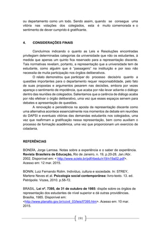 191
ou departamento como um todo. Sendo assim, quando se consegue uma
vitória nas votações dos colegiados, esta é muito comemorada e o
sentimento de dever cumprido é gratificante.
4. CONSIDERAÇÕES FINAIS
Concluímos indicando o quanto as Leis e Resoluções encontradas
privilegiam determinadas categorias da universidade que não os estudantes, à
medida que apenas um quinto fica reservado para a representação discente.
Tais normativas revelam, portanto, a representação que a universidade tem de
estudante, como alguém que é “passageiro” na instituição e por isso não
necessita de muita participação nos órgãos deliberativos.
O relato demonstrou que participar do processo decisório quanto a
questões importantes para o departamento requer responsabilidade, pelo fato
de suas propostas e argumentos pesarem nas decisões, embora por vezes
apareça o sentimento de impotência, que acaba por não levar adiante o diálogo
dentro das reuniões de colegiados. Salientamos que a carência de diálogo acaba
por não efetivar o órgão deliberativo, uma vez que esses espaços servem para
debates e apresentação de questões.
A renovação e persistência na aposta da representação discente como
uma alternativa acontece essencialmente nos momentos de debate em reuniões
do DAPSI e eventuais vitórias das demandas estudantis nos colegiados, uma
vez que reafirmam a gratificação nessa representação, bem como auxiliam o
processo de formação acadêmica, uma vez que proporcionam um exercício de
cidadania.
REFERÊNCIAS
BONDÍA, Jorge Larrosa. Notas sobre a experiência e o saber de experiência.
Revista Brasileira de Educação, Rio de Janeiro, n. 19, p.20-28. Jan./Abr.
2002. Disponível em: < http://www.scielo.br/pdf/rbedu/n19/n19a02.pdf>.
Acesso em: 12 mar. 2015.
BONIN, Luiz Fernando Rolim. Indivíduo, cultura e sociedade. In: STREY,
Marlene Neves et al. Psicologia social contemporânea: livro-texto. 13. ed.
Petrópolis: Vozes, 2010. p.58-72.
BRASIL. Lei nº. 7395, de 31 de outubro de 1985: dispõe sobre os órgãos de
representação dos estudantes de nível superior e dá outras providências.
Brasília, 1985. Disponível em:
<http://www.planalto.gov.br/ccivil_03/leis/l7395.htm>. Acesso em: 10 mar.
2015.
 