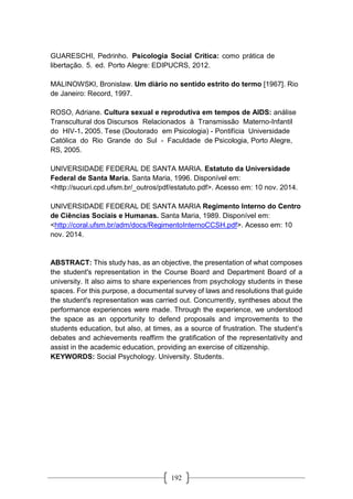 192
GUARESCHI, Pedrinho. Psicologia Social Crítica: como prática de
libertação. 5. ed. Porto Alegre: EDIPUCRS, 2012.
MALINOWSKI, Bronislaw. Um diário no sentido estrito do termo [1967]. Rio
de Janeiro: Record, 1997.
ROSO, Adriane. Cultura sexual e reprodutiva em tempos de AIDS: análise
Transcultural dos Discursos Relacionados à Transmissão Materno-Infantil
do HIV-1. 2005. Tese (Doutorado em Psicologia) - Pontifícia Universidade
Católica do Rio Grande do Sul - Faculdade de Psicologia, Porto Alegre,
RS, 2005.
UNIVERSIDADE FEDERAL DE SANTA MARIA. Estatuto da Universidade
Federal de Santa Maria. Santa Maria, 1996. Disponível em:
<http://sucuri.cpd.ufsm.br/_outros/pdf/estatuto.pdf>. Acesso em: 10 nov. 2014.
UNIVERSIDADE FEDERAL DE SANTA MARIA Regimento Interno do Centro
de Ciências Sociais e Humanas. Santa Maria, 1989. Disponível em:
<http://coral.ufsm.br/adm/docs/RegimentoInternoCCSH.pdf>. Acesso em: 10
nov. 2014.
ABSTRACT: This study has, as an objective, the presentation of what composes
the student's representation in the Course Board and Department Board of a
university. It also aims to share experiences from psychology students in these
spaces. For this purpose, a documental survey of laws and resolutions that guide
the student's representation was carried out. Concurrently, syntheses about the
performance experiences were made. Through the experience, we understood
the space as an opportunity to defend proposals and improvements to the
students education, but also, at times, as a source of frustration. The student’s
debates and achievements reaffirm the gratification of the representativity and
assist in the academic education, providing an exercise of citizenship.
KEYWORDS: Social Psychology. University. Students.
 