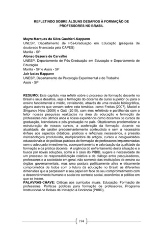 194
REFLETINDO SOBRE ALGUNS DESAFIOS À FORMAÇÃO DE
PROFESSORES NO BRASIL
Mayra Marques da Silva Gualtieri-Kappann
UNESP, Departamento de Pós-Graduação em Educação (pesquisa de
doutorado financiada pela CAPES)
Marília - SP
Alonso Bezerra de Carvalho
UNESP, Departamento de Pós-Graduação em Educação e Departamento de
Educação
Marília - SP e Assis - SP
Jair Izaias Kappann
UNESP, Departamento de Psicologia Experimental e do Trabalho
Assis - SP
RESUMO: Este capítulo visa refletir sobre o processo de formação docente no
Brasil e seus desafios, seja a formação do docente de curso superior ou para o
ensino fundamental e médio, revisitando, através de uma revisão bibliográfica,
alguns autores que versam sobre esta temática, como Freitas (2007), Maciel e
Shigunov Neto (2009) e Gatti (2010), com eles refletindo e partilhando com o
leitor nossas pesquisas realizadas na área da educação e formação de
professores nos últimos anos e nossa experiência como docentes de cursos de
graduação, licenciatura e pós-graduação no país. Objetivamos problematizar a
estruturação de nossos cursos, a aceleração da formação docente na
atualidade, de caráter predominantemente conteudista e sem a necessária
ênfase aos aspectos didáticos, práticos e reflexivos necessários, a pressão
mercadológica produtivista, multiplicadora de artigos, cursos e desigualdades
educacionais e de políticas públicas de formação de professores implementadas
sem o adequado investimento, acompanhamento e valorização da qualidade da
formação e da prática docente. A urgência do enfrentamento desta situação e a
busca por novas soluções, como é o caso do PIBID, sugere a necessidade de
um processo de responsabilização coletiva e de diálogo entre pesquisadores,
professores e a sociedade em geral, não somente das instituições de ensino ou
órgãos governamentais, mas uma postura politicamente ativa e eticamente
comprometida de todos com o futuro da educação no Brasil, as diferentes
dimensões que a perpassam e seu papel em face de seu comprometimento com
o desenvolvimento humano e social no contexto social, econômico e político em
que se insere.
PALAVRAS-CHAVE: Críticas aos currículos atuais. Educação. Formação de
professores. Políticas públicas para formação de professores. Programa
Institucional de Bolsas de Iniciação à Docência (PIBID).
 