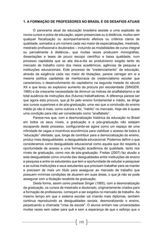 195
1. A FORMAÇÃO DE PROFESSORES NO BRASIL E OS DESAFIOS ATUAIS
O panorama atual da educação brasileira assiste a uma explosão de
novos cursos e polos de educação, sejam presenciais ou à distância, muitos sem
qualquer fiscalização ou acompanhamento efetivos ou critérios claros de
qualidade, somados a um número cada vez maior de especializações, mestrado,
mestrado profissional e doutorados – incluindo as modalidades de curso integral
ou parcialmente à distância-, que muitas vezes produzem monografias,
dissertações e teses de pouco escopo científico e baixa qualidade, num
processo capitalista que se alia dia-a-dia ao produtivismo exigido tanto do
mercado de trabalho como dos meios acadêmicos, agências de pesquisa e
instituições educacionais. Este processo de “credenciamento” da educação,
através da exigência cada vez maior de titulações, parece carregar em si a
mesma política capitalista de meritocracia do credencialismo escolar que
caracterizou o desenvolvimento do capitalismo na segunda metade do século
XX e que levou ao explosivo aumento da procura por escolaridade (SINGER,
1985) e da crescente necessidade de diminuir os índices de analfabetismo e de
total ausência de instruções dos (futuros) trabalhadores. A diferença parece ser
que agora esta procura, que já foi pelo ensino fundamental e médio, se dirige
aos cursos superiores e de pós-graduação, uma vez que a conclusão do ensino
médio já não é mais, como outrora o foi, “mérito” no mercado. Hoje ela é quase
uma condição para não ser considerado como “analfabeto”.
Parece-nos que, com a desmoralização histórica da educação no Brasil
em todos os seus níveis, a graduação e a pós-graduação não estejam
escapando deste processo, configurando-se agora como um espaço de uma
infinidade de vagas e incentivos econômicos para viabilizar o acesso de todos à
“educação” ofertada, que, longe de contribuir para a democratização do ensino,
produz mais desigualdades: a desigualdade educacional. Podemos definir o que
consideramos como desigualdade educacional como aquela que diz respeito à
oportunidade de acesso a uma formação acadêmica de qualidade, tanto nos
níveis de graduação, como nos de pós-graduação. Freitas (2007) faz alusão a
esta desigualdade como oriunda das desigualdades entre instituições de ensino
e pesquisa e entre os estudantes que tem a oportunidade de estudar e pesquisar
e as outras instituições e seus estudantes que precisam trabalhar para se manter
e precisam de mais um título para assegurar ao mercado de trabalho que
possuem mínimas condições de atuarem em suas áreas, o que já não se pode
assegurar com a titulação recebida da graduação.
Desta forma, assim como predisse Singer (1985), com a desmoralização
da graduação, os cursos de mestrado e doutorado, originariamente criados para
a formação de professores, começam a ser exigidos no mercado de trabalho. Ao
mesmo tempo em que o sistema escolar vai criando mais diplomas, também
continua reproduzindo as desigualdades sociais, desmoralizando o ensino,
perpetuando a chamada "crise da escola". O alunos entram nas universidades
muitas vezes sem saber para quê e sem a esperança de que o esforço que o
 