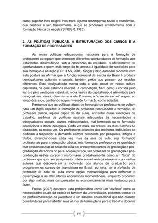 196
curso superior lhes exigirá lhes trará alguma recompensa social e econômica,
que continua a ser, basicamente, o que se procurava anteriormente com a
formação básica da escola (SINGER, 1985).
2. AS POLÍTICAS PÚBLICAS, A ESTRUTURAÇÃO DOS CURSOS E A
FORMAÇÃO DE PROFESSORES
As novas políticas educacionais nacionais para a formação de
professores apregoam que oferecem diferentes oportunidades de formação aos
estudantes, dissimulando, sob a concepção de equidade, o oferecimento de
oportunidades a quem está longe de ter acesso à igualdade de condições para
sua formação e atuação (FREITAS, 2007). Singer (1985) também concorda com
esta postura ao afirmar que a função essencial da escola no Brasil é produzir
desigualdades culturais e sociais, também pelos que passam por escolas
diferentes. Esta desigualdade marca toda a vida social de nossa cultura
capitalista, na qual estamos imersos. A competição, bem como a corrida pelo
lucro e pela vantagem individual, mola mestra do capitalismo, é alimentada pela
desigualdade, dando dinamismo a ela. E assim, a “crise da escola” segue, ao
longo dos anos, ganhando novos níveis de formação como adeptos.
Pensamos que as políticas atuais de formação de professores se voltam
para um duplo aspecto: a formação do professor pesquisador e formação do
professor prático, aquele capaz de dar aulas, enfrentar duras condições de
trabalho, ausência de políticas salariais adequadas às necessidades e
desigualdades sociais, alunos indisciplinados, mal formados ou de formação
educacional e moral desiguais. Cada vez mais, na prática, as duas funções se
dissociam, ao nosso ver. Os professores oriundos das melhores instituições se
dedicam a responder à demanda sempre crescente por pesquisas, artigos e
títulos, distanciando-se cada vez mais da sala de aula, seja formando
profissionais para a educação básica, seja formando professores de qualidade
que possam ocupar as salas de aula dos crescentes cursos de graduação e pós-
graduação oferecidos no país. Ao que parece, ser professor da graduação e pós-
graduação nestes cursos transforma-se gradativamente como um “bico” do
professor que quer ser pesquisador, efeito semelhante já observado por outros
autores que descreveram a motivação dos alunos de graduação para
procurarem os cursos de licenciatura no Brasil, ou seja, ter a profissão de
professor de sala de aula como opção mercadológica para enfrentar o
desemprego e as dificuldades econômicas momentâneas, enquanto procuram
por algo melhor, mais compensador ou economicamente mais vantajoso para
fazer.
Freitas (2007) descreve esta problemática como um “divórcio” entre as
necessidades atuais da escola (e também da universidade, podemos pensar) e
de profissionalização da juventude e um sistema educacional que não oferece
possibilidades para habilitar seus alunos de forma plena para o trabalho docente
 