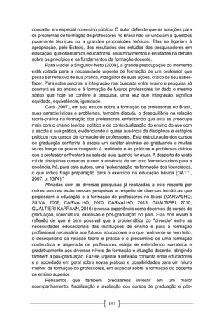 197
concreto, em especial no ensino público. O autor defende que as soluções para
os problemas de formação de professores no Brasil não se vinculam a questões
puramente técnicas ou a grandes proposições teóricas. Elas se ligariam à
apropriação, pelo Estado, dos resultados dos estudos dos pesquisadores em
educação, que orientam os educadores, seus movimentos e entidades no debate
sobre os princípios e os fundamentos da formação docente.
Para Maciel e Shigunov Neto (2009), a grande preocupação do momento
está voltada para a necessidade urgente de formação de um professor que
possa ser reflexivo de sua prática, indagador de suas ações, crítico de seu saber-
fazer. Para estes autores, a integração real buscada entre ensino e pesquisa só
ocorrerá se ao ensino e à formação de futuros professores for dado o mesmo
status que hoje se confere à pesquisa, uma vez que integração significa
equidade, equivalência, igualdade.
Gatti (2007), em seu estudo sobre a formação de professores no Brasil,
suas características e problemas, também discutiu o desequilíbrio na relação
teoria-prática na formação dos professores, enfatizando que esta se preocupa
mais com o ensino teórico, político e de contextualização do ensino do que com
a escola e sua prática, evidenciando a quase ausência de disciplinas e estágios
práticos nos cursos de formação de professores. Esta estruturação dos cursos
de graduação conferiria à escola um caráter abstrato ao graduando e muitas
vezes longe ou pouco integrado à realidade e às práticas e problemas diários
que o professor enfrentará na sala de aula quando for atuar. A despeito do vasto
rol de disciplinas cursadas e com a ausência de um eixo formativo claro para a
docência, há, para esta autora, uma “pulverização na formação dos licenciados,
o que indica frágil preparação para o exercício na educação básica (GATTI,
2007, p. 1374).”
Afinadas com as diversas pesquisas já realizadas a este respeito por
outros autores estão nossas pesquisas a respeito de diversas temáticas que
perpassam a educação e a formação de professores no Brasil (CARVALHO;
SILVA, 2006; CARVALHO, 2010; CARVALHO, 2013; GUALTIERI, 2010;
GUALTIERI-KAPPANN, 2016) e nossa experiência como docentes de cursos de
graduação, licenciatura, extensão e pós-graduação no país. Elas nos levam à
reflexão de que é bem possível que a problemática do "divórcio" entre as
necessidades educacionais das instituições de ensino e para a formação
profissional necessária aos futuros educadores e o que realmente se tem feito,
o desequilíbrio da relação teoria e prática e o predomínio de uma formação
conteudista e aligeirada de professores esteja se estendendo sorrateira e
gradativamente aos diversos níveis de formação e atuação docente, atingindo
também a pós-graduação. Faz-se urgente a reflexão conjunta entre educadores
e a sociedade em geral sobre novas práticas e possibilidades para um futuro
melhor da formação do professores, em especial sobre a formação do docente
de ensino superior.
Pensamos que também precisamos investir em um maior
acompanhamento, fiscalização e avaliação dos cursos de graduação e pós-
 