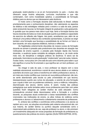 198
graduação recém-abertos e os já em funcionamento no país – muitos não
oferecem carga horária adequada, currículos insuficientes e que não
contemplam, nem como modalidade optativa, a possibilidade de formação
didática para os alunos que se interessarem pela docência.
O modo como a formação docente está estruturada no Brasil, voltada
prioritariamente para o conhecimento disciplinar, não valorizando os aspectos
da didática e das estratégias voltadas para o ensino e a sala de aula, parece
estar produzindo lacunas na formação integral do graduando e pós-graduando.
A questão que nos parece mais clara é que hoje, tanto a formação teórica dos
futuros docentes de todos os níveis de atuação quanto sua didática e capacidade
de exercício de reflexão são frágeis. Isto posto, acreditamos que, além de se
introduzir uma prática reflexiva dos conteúdos apresentados, é preciso se exigir
também uma formação que favoreça a possibilidade de se formar um futuro e
bom docente, em seus aspectos didáticos, teóricos e reflexivos.
Às fragilidades anteriormente discutidas de nossos cursos de formação
docente se somam à pressão pelo produtivismo dos docentes em atuação nas
instituições de ensino superior, a pressão pela titulação rápida dos futuros
docentes, a ausência quase completa de estágios práticos e, de modo ainda
mais raro, de disciplinas e estágios práticos de docência. O aluno sai da
graduação, licenciatura ou pós-graduação “credenciado” para dar aulas, todavia,
muitas vezes, nunca pisou em uma sala de aula como docente para saber o que
isto significa e nunca lhe foi ensinado o que significa ser um bom professor, um
educador.
Ao chegar à sala de aula, o novo professor se depara com a dura
realidade educacional, econômica e social de seus alunos aliada a um sistema
autoritário de ensino que cobra e transforma em reféns professores e alunos. E,
em meio aos muitos conflitos que vivencia em sua prática profissional, não raro,
se sente abandonado pela escola ou pela universidade em que leciona,
desesperançoso quanto aos rumos da educação, e carente de uma formação
que o ajude a lidar com os problemas cotidianos, como a violência, indisciplina,
desmotivação dos alunos, dentre outros. E assim, muitas das práticas
pedagógicas que serão tentadas pelos novos professores para lidar com estas
questões ficam relegadas ao caráter intuitivo de cada educador. Como
consequência provável deste descompasso entre a formação e a prática
docente, as pesquisas atuais evidenciam a baixa resolubilidade dos conflitos
vivenciados nas instituições de ensino, os altos índices de violência contra
professores e alunos e o adoecimento e afastamento crescente de professores.
E, embora tais conflitos e ocorrências entre professores e os alunos se
repitam ano a ano, as soluções encontradas pelo sistema educacional são, em
sua maioria, de caráter teórico ou punitivo daquele considerado como o
responsável pelo problema da vez, seja ele professor ou aluno, e não priorizam
um investimento adequado em novas propostas de formação de professores ou
questionamento das práticas de ensino vigentes (GUALTIERI-KAPPAN, 2016).
 
