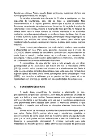 19
familiares e vítimas. Assim, a partir desse sentimento, buscamos interferir nos
rumos proporcionados pela situação.
O trabalho voluntário teve duração de 55 dias e configurou um tipo
específico de voluntariado, pois não se ligou a Organizações Não
Governamentais e a órgãos públicos, sendo que a equipe de voluntários
formou-se para atender exclusivamente as demandas da tragédia. A equipe de
voluntários se concentrou, durante a maior parte deste período, no hospital da
cidade onde havia o maior número de vítimas internadas e as atividades
realizadas consistiram principalmente em acolhimento aos familiares das vítimas
e feridos, auxílio na busca por informações, alimentação e hospedagem para os
familiares que residiam em outras cidades, ou mesmo para vítimas que
receberam alta hospitalar e precisavam retornar à cidade para realizar exames
médicos.
Neste contexto, reconhecemos que o voluntariado produziu repercussões
e afetamentos em nós. Para tanto, podemos mensurar que o evento de
27/01/2013 afetou a cidade de Santa Maria como um todo. As pessoas com as
quais tivemos contato, muitas vezes, se encontravam em momentos de
desamparo. Todavia, não buscamos patologizar esses momentos, entendendo-
os como necessários diante do contexto vivenciado.
A necessidade de não atentar para o luto através de um olhar
patologizador já foi assinalada por Freud em luto e melancolia (1996
[1915]), quando indica que embora o luto mude a atitude que se tem frente à
vida, isso não implica considerá-lo patológico, haja vista que o luto normal deve
superar a perda do objeto. Desta forma, convergimos para o proposto por Freud
(1996), pois também acreditamos que as perdas também podem vir a se
reestabilizar com o tempo, de acordo com as possibilidades de cada pessoa.
4. CONSIDERAÇÕES FINAIS
A partir desta experiência, foi possível a elaboração do luto,
principalmente por parte dos voluntários. Além disso, foi construída uma rede de
apoio aos feridos e suas famílias. Desenvolveu-se uma relação de confiança
entre os voluntários e os internados, uma vez que o voluntariado proporciona
uma proximidade entre pessoas com valores e interesses similares, o que
possibilitou o suporte para enfrentar as situações adversas decorrentes da
tragédia.
Sendo assim, os resultados advindos da experiência convergem para o
que indica Castro (2012) quando afirma que o voluntariado possibilita o
desenvolvimento de cunho social, além de mostrar-se como uma oportunidade
para que os participantes venham a desenvolver e exercitar habilidades como
liderança e comunicação interpessoal. A principal motivação para esta
modalidade de trabalho pode ser obtida através das situações de gratificação
 