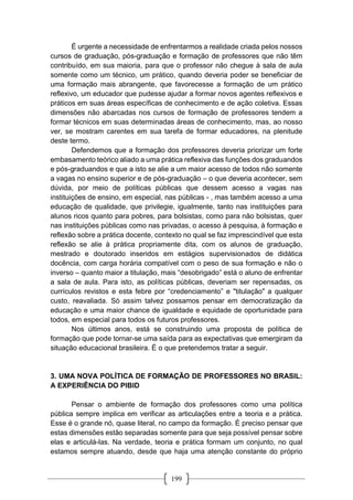 199
É urgente a necessidade de enfrentarmos a realidade criada pelos nossos
cursos de graduação, pós-graduação e formação de professores que não têm
contribuído, em sua maioria, para que o professor não chegue à sala de aula
somente como um técnico, um prático, quando deveria poder se beneficiar de
uma formação mais abrangente, que favorecesse a formação de um prático
reflexivo, um educador que pudesse ajudar a formar novos agentes reflexivos e
práticos em suas áreas específicas de conhecimento e de ação coletiva. Essas
dimensões não abarcadas nos cursos de formação de professores tendem a
formar técnicos em suas determinadas áreas de conhecimento, mas, ao nosso
ver, se mostram carentes em sua tarefa de formar educadores, na plenitude
deste termo.
Defendemos que a formação dos professores deveria priorizar um forte
embasamento teórico aliado a uma prática reflexiva das funções dos graduandos
e pós-graduandos e que a isto se alie a um maior acesso de todos não somente
a vagas no ensino superior e de pós-graduação – o que deveria acontecer, sem
dúvida, por meio de políticas públicas que dessem acesso a vagas nas
instituições de ensino, em especial, nas públicas - , mas também acesso a uma
educação de qualidade, que privilegie, igualmente, tanto nas instituições para
alunos ricos quanto para pobres, para bolsistas, como para não bolsistas, quer
nas instituições públicas como nas privadas, o acesso à pesquisa, à formação e
reflexão sobre a prática docente, contexto no qual se faz imprescindível que esta
reflexão se alie à prática propriamente dita, com os alunos de graduação,
mestrado e doutorado inseridos em estágios supervisionados de didática
docência, com carga horária compatível com o peso de sua formação e não o
inverso – quanto maior a titulação, mais “desobrigado” está o aluno de enfrentar
a sala de aula. Para isto, as políticas públicas, deveriam ser repensadas, os
currículos revistos e esta febre por “credenciamento” e "titulação" a qualquer
custo, reavaliada. Só assim talvez possamos pensar em democratização da
educação e uma maior chance de igualdade e equidade de oportunidade para
todos, em especial para todos os futuros professores.
Nos últimos anos, está se construindo uma proposta de política de
formação que pode tornar-se uma saída para as expectativas que emergiram da
situação educacional brasileira. É o que pretendemos tratar a seguir.
3. UMA NOVA POLÍTICA DE FORMAÇÃO DE PROFESSORES NO BRASIL:
A EXPERIÊNCIA DO PIBID
Pensar o ambiente de formação dos professores como uma política
pública sempre implica em verificar as articulações entre a teoria e a prática.
Esse é o grande nó, quase literal, no campo da formação. É preciso pensar que
estas dimensões estão separadas somente para que seja possível pensar sobre
elas e articulá-las. Na verdade, teoria e prática formam um conjunto, no qual
estamos sempre atuando, desde que haja uma atenção constante do próprio
 