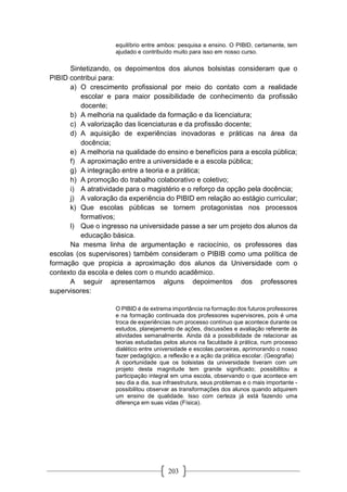 203
equilíbrio entre ambos: pesquisa e ensino. O PIBID, certamente, tem
ajudado e contribuído muito para isso em nosso curso.
Sintetizando, os depoimentos dos alunos bolsistas consideram que o
PIBID contribui para:
a) O crescimento profissional por meio do contato com a realidade
escolar e para maior possibilidade de conhecimento da profissão
docente;
b) A melhoria na qualidade da formação e da licenciatura;
c) A valorização das licenciaturas e da profissão docente;
d) A aquisição de experiências inovadoras e práticas na área da
docência;
e) A melhoria na qualidade do ensino e benefícios para a escola pública;
f) A aproximação entre a universidade e a escola pública;
g) A integração entre a teoria e a prática;
h) A promoção do trabalho colaborativo e coletivo;
i) A atratividade para o magistério e o reforço da opção pela docência;
j) A valoração da experiência do PIBID em relação ao estágio curricular;
k) Que escolas públicas se tornem protagonistas nos processos
formativos;
l) Que o ingresso na universidade passe a ser um projeto dos alunos da
educação básica.
Na mesma linha de argumentação e raciocínio, os professores das
escolas (os supervisores) também consideram o PIBIB como uma política de
formação que propicia a aproximação dos alunos da Universidade com o
contexto da escola e deles com o mundo acadêmico.
A seguir apresentamos alguns depoimentos dos professores
supervisores:
O PIBID é de extrema importância na formação dos futuros professores
e na formação continuada dos professores supervisores, pois é uma
troca de experiências num processo contínuo que acontece durante os
estudos, planejamento de ações, discussões e avaliação referente às
atividades semanalmente. Ainda dá a possibilidade de relacionar as
teorias estudadas pelos alunos na faculdade à prática, num processo
dialético entre universidade e escolas parceiras, aprimorando o nosso
fazer pedagógico, a reflexão e a ação da prática escolar. (Geografia)
A oportunidade que os bolsistas da universidade tiveram com um
projeto desta magnitude tem grande significado; possibilitou a
participação integral em uma escola, observando o que acontece em
seu dia a dia, sua infraestrutura, seus problemas e o mais importante -
possibilitou observar as transformações dos alunos quando adquirem
um ensino de qualidade. Isso com certeza já está fazendo uma
diferença em suas vidas (Física).
 