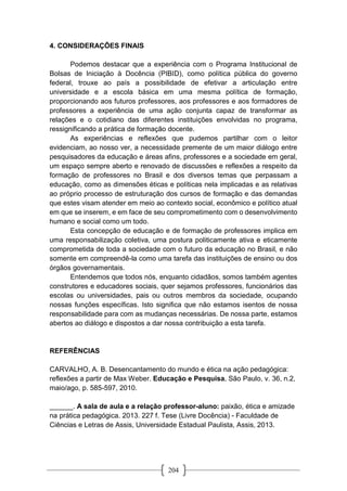 204
4. CONSIDERAÇÕES FINAIS
Podemos destacar que a experiência com o Programa Institucional de
Bolsas de Iniciação à Docência (PIBID), como política pública do governo
federal, trouxe ao país a possibilidade de efetivar a articulação entre
universidade e a escola básica em uma mesma política de formação,
proporcionando aos futuros professores, aos professores e aos formadores de
professores a experiência de uma ação conjunta capaz de transformar as
relações e o cotidiano das diferentes instituições envolvidas no programa,
ressignificando a prática de formação docente.
As experiências e reflexões que pudemos partilhar com o leitor
evidenciam, ao nosso ver, a necessidade premente de um maior diálogo entre
pesquisadores da educação e áreas afins, professores e a sociedade em geral,
um espaço sempre aberto e renovado de discussões e reflexões a respeito da
formação de professores no Brasil e dos diversos temas que perpassam a
educação, como as dimensões éticas e políticas nela implicadas e as relativas
ao próprio processo de estruturação dos cursos de formação e das demandas
que estes visam atender em meio ao contexto social, econômico e político atual
em que se inserem, e em face de seu comprometimento com o desenvolvimento
humano e social como um todo.
Esta concepção de educação e de formação de professores implica em
uma responsabilização coletiva, uma postura politicamente ativa e eticamente
comprometida de toda a sociedade com o futuro da educação no Brasil, e não
somente em compreendê-la como uma tarefa das instituições de ensino ou dos
órgãos governamentais.
Entendemos que todos nós, enquanto cidadãos, somos também agentes
construtores e educadores sociais, quer sejamos professores, funcionários das
escolas ou universidades, pais ou outros membros da sociedade, ocupando
nossas funções específicas. Isto significa que não estamos isentos de nossa
responsabilidade para com as mudanças necessárias. De nossa parte, estamos
abertos ao diálogo e dispostos a dar nossa contribuição a esta tarefa.
REFERÊNCIAS
CARVALHO, A. B. Desencantamento do mundo e ética na ação pedagógica:
reflexões a partir de Max Weber. Educação e Pesquisa, São Paulo, v. 36, n.2,
maio/ago, p. 585-597, 2010.
______. A sala de aula e a relação professor-aluno: paixão, ética e amizade
na prática pedagógica. 2013. 227 f. Tese (Livre Docência) - Faculdade de
Ciências e Letras de Assis, Universidade Estadual Paulista, Assis, 2013.
 