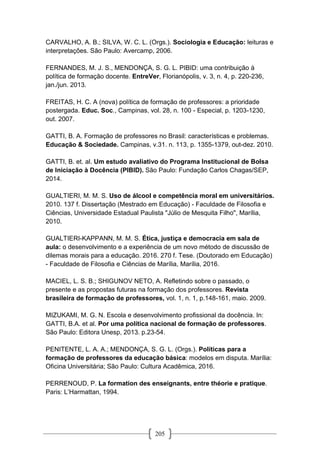 205
CARVALHO, A. B.; SILVA, W. C. L. (Orgs.). Sociologia e Educação: leituras e
interpretações. São Paulo: Avercamp, 2006.
FERNANDES, M. J. S., MENDONÇA, S. G. L. PIBID: uma contribuição à
política de formação docente. EntreVer, Florianópolis, v. 3, n. 4, p. 220-236,
jan./jun. 2013.
FREITAS, H. C. A (nova) política de formação de professores: a prioridade
postergada. Educ. Soc., Campinas, vol. 28, n. 100 - Especial, p. 1203-1230,
out. 2007.
GATTI, B. A. Formação de professores no Brasil: características e problemas.
Educação & Sociedade. Campinas, v.31. n. 113, p. 1355-1379, out-dez. 2010.
GATTI, B. et. al. Um estudo avaliativo do Programa Institucional de Bolsa
de Iniciação à Docência (PIBID). São Paulo: Fundação Carlos Chagas/SEP,
2014.
GUALTIERI, M. M. S. Uso de álcool e competência moral em universitários.
2010. 137 f. Dissertação (Mestrado em Educação) - Faculdade de Filosofia e
Ciências, Universidade Estadual Paulista "Júlio de Mesquita Filho", Marília,
2010.
GUALTIERI-KAPPANN, M. M. S. Ética, justiça e democracia em sala de
aula: o desenvolvimento e a experiência de um novo método de discussão de
dilemas morais para a educação. 2016. 270 f. Tese. (Doutorado em Educação)
- Faculdade de Filosofia e Ciências de Marília, Marília, 2016.
MACIEL, L. S. B.; SHIGUNOV NETO, A. Refletindo sobre o passado, o
presente e as propostas futuras na formação dos professores. Revista
brasileira de formação de professores, vol. 1, n. 1, p.148-161, maio. 2009.
MIZUKAMI, M. G. N. Escola e desenvolvimento proﬁssional da docência. In:
GATTI, B.A. et al. Por uma política nacional de formação de professores.
São Paulo: Editora Unesp, 2013. p.23-54.
PENITENTE, L. A. A.; MENDONÇA, S. G. L. (Orgs.). Políticas para a
formação de professores da educação básica: modelos em disputa. Marília:
Oficina Universitária; São Paulo: Cultura Acadêmica, 2016.
PERRENOUD, P. La formation des enseignants, entre théorie e pratique.
Paris: L’Harmattan, 1994.
 