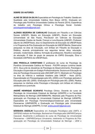 208
SOBRE OS AUTORES
ALINE DE DEUS DA SILVA Especialista em Psicologia do Trabalho: Gestão em
Qualidade pela Universidade Católica Dom Bosco (2016). Graduada em
Psicologia pela Pontifícia Universidade Católica do Paraná (2014). Experiência
de trabalho com Psicologia Clínica e Psicologia Social. Contato:
psicologaalinesilva@gmail.com
ALONSO BEZERRA DE CARVALHO Graduado em Filosofia e em Ciências
Sociais (UNESP), Mestre em Educação (UNESP), Doutor em Educação
(Universidade de São Paulo), Pós-Doutor em Ciências da Educação
(Universidade Charles de Gaulle, França) e Livre-Docente (UNESP). Professor
adjunto da UNESP/Assis, atua no Departamento de Educação da UNESP/Assis
e no Programa de Pós-Graduação em Educação da UNESP/Marília. Desenvolve
pesquisas na área de Educação, com ênfase em Filosofia da Educação e
Didática, atuando principalmente nos seguintes temas: ética, educação,
amizade, modernidade, didática, formação de professores, filosofia e sociologia
da educação. É líder do grupo de pesquisa do CNPQ Educação, Ética e
Sociedade (GEPEES) da UNESP/Assis.
ANA PRISCILLA CHRISTIANO É professora do curso de Psicologia da
Pontifícia Universidade Católica do Paraná - PUCPR campus Londrina desde
2013. Atua junto às disciplinas de Psicologia do Desenvolvimento, Psicologia e
Educação e Supervisão em Estágio Profissionalizante. Doutora em Educação na
área de Psicologia Educacional pela UNICAMP (2017). Mestrado em Psicologia
na área de Infância e realidade brasileira pela UNESP - Assis (2010).
Especialização em Psicopedagogia pela UEL (2008) e em Psicologia aplicada à
Educação pela UEL (2005). Graduação em Psicologia pela UEL (2000). Realiza
pesquisas na interface entre Psicologia e Educação com ênfase em infância,
adolescência e juventude.
ANDRÉ HENRIQUE SCARAFIZ Psicólogo Clínico. Docente do curso de
Psicologia da Universidade Estadual de Maringá (UEM/PR) e na Faculdade
Metropolitana de Maringá (UNIFAMMA/PR). Mestrado pelo Programa de Pós-
graduação em Psicologia da Universidade Estadual de Maringá (UEM/PR).
Especialista em Psicologia Fenomenológica-Existencial pela Universidade
Paranaense (UNIPAR/PR) e Graduação em Psicologia pela Universidade
Estadual de Maringá (UEM/PR). E-mail: andre.psico01@gmail.com
BÁRBARA ANZOLIN Especialista em Avaliação Psicológica pela UNIFIL e
SAPIENS Instituto de Psicologia, Bacharel em Psicologia pela UNIPAR/Campus
Cascavel. Atualmente é professora do curso de Psicologia da Universidade
Paranaense – UNIPAR/Campus Umuarama, mestranda no Programa de Pós-
graduação em Psicologia da Universidade Estadual de Maringá – UEM e
 