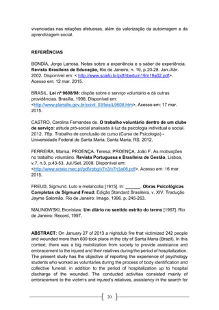 20
vivenciadas nas relações afetuosas, além da valorização da autoimagem e da
aprendizagem social.
REFERÊNCIAS
BONDÍA, Jorge Larrosa. Notas sobre a experiência e o saber de experiência.
Revista Brasileira de Educação, Rio de Janeiro, n. 19, p.20-28. Jan./Abr.
2002. Disponível em: < http://www.scielo.br/pdf/rbedu/n19/n19a02.pdf>.
Acesso em: 12 mar. 2015.
BRASIL. Lei nº 9608/98: dispõe sobre o serviço voluntário e dá outras
providências. Brasília, 1998. Disponível em:
<http://www.planalto.gov.br/ccivil_03/leis/L9608.htm>. Acesso em: 17 mar.
2015.
CASTRO, Carolina Fernandes de. O trabalho voluntário dentro de um clube
de serviço: atitude pró-social analisada à luz da psicologia individual e social.
2012. 78p. Trabalho de conclusão de curso (Curso de Psicologia) -
Universidade Federal de Santa Maria, Santa Maria, RS, 2012.
FERREIRA, Marisa; PROENÇA, Teresa; PROENÇA, João F. As motivações
no trabalho voluntário. Revista Portuguesa e Brasileira de Gestão, Lisboa,
v.7, n.3, p.43-53. Jul./Set. 2008. Disponível em:
<http://www.scielo.mec.pt/pdf/rpbg/v7n3/v7n3a06.pdf>. Acesso em: 16 mar.
2015.
FREUD, Sigmund. Luto e melancolia [1915]. In: ______. Obras Psicológicas
Completas de Sigmund Freud: Edição Standard Brasileira. v. XIV. Tradução
Jayme Salomão. Rio de Janeiro: Imago, 1996. p. 245-263.
MALINOWSKI, Bronislaw. Um diário no sentido estrito do termo [1967]. Rio
de Janeiro: Record, 1997.
ABSTRACT: On January 27 of 2013 a nightclub fire that victimized 242 people
and wounded more than 600 took place in the city of Santa Maria (Brazil). In this
context, there was a big mobilization from society to provide assistance and
embracement to the injured and their relatives during the period of hospitalization.
The present study has the objective of reporting the experience of psychology
students who worked as voluntaries during the process of body identification and
collective funeral, in addition to the period of hospitalization up to hospital
discharge of the wounded. The conducted activities consisted mainly of
embracement to the victim’s and injured’s relatives, assistency in the search for
 