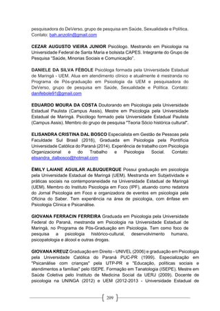 209
pesquisadora do DeVerso, grupo de pesquisa em Saúde, Sexualidade e Política.
Contato: bah.anzolin@gmail.com
CEZAR AUGUSTO VIEIRA JUNIOR Psicólogo. Mestrando em Psicologia na
Universidade Federal de Santa Maria e bolsista CAPES. Integrante do Grupo de
Pesquisa “Saúde, Minorias Sociais e Comunicação”.
DANIELE DA SILVA FÉBOLE Psicóloga formada pela Universidade Estadual
de Maringá - UEM. Atua em atendimento clínico e atualmente é mestranda no
Programa de Pós-graduação em Psicologia da UEM e pesquisadora do
DeVerso, grupo de pesquisa em Saúde, Sexualidade e Política. Contato:
danifebole91@gmail.com
EDUARDO MOURA DA COSTA Doutorando em Psicologia pela Universidade
Estadual Paulista (Campus Assis), Mestre em Psicologia pela Universidade
Estadual de Maringá. Psicólogo formado pela Universidade Estadual Paulista
(Campus Assis). Membro do grupo de pesquisa "Teoria Sócio histórica cultural".
ELISANDRA CRISTINA DAL BOSCO Especialista em Gestão de Pessoas pela
Faculdade Sul Brasil (2016), Graduada em Psicologia pela Pontifícia
Universidade Católica do Paraná (2014). Experiência de trabalho com Psicologia
Organizacional e do Trabalho e Psicologia Social. Contato:
elisandra_dalbosco@hotmail.com
ÉMILY LAIANE AGUILAR ALBUQUERQUE Possui graduação em psicologia
pela Universidade Estadual de Maringá (UEM). Mestranda em Subjetividade e
práticas sociais na contemporaneidade na Universidade Estadual de Maringá
(UEM). Membro do Instituto Psicologia em Foco (IPF), atuando como redatora
do Jornal Psicologia em Foco e organizadora de eventos em psicologia pela
Oficina do Saber. Tem experiência na área de psicologia, com ênfase em
Psicologia Clínica e Psicanálise.
GIOVANA FERRACIN FERREIRA Graduada em Psicologia pela Universidade
Federal do Paraná, mestranda em Psicologia na Universidade Estadual de
Maringá, no Programa de Pós-Graduação em Psicologia. Tem como foco de
pesquisa a psicologia histórico-cultural, desenvolvimento humano,
psicopatologia e álcool e outras drogas.
GIOVANA KREUZ Graduação em Direito - UNIVEL (2006) e graduação em Psicologia
pela Universidade Católica do Paraná PUC-PR (1999). Especialização em
"Psicanálise com crianças" pela UTP-PR e "Educação, políticas sociais e
atendimentos a famílias" pelo ISEPE. Formação em Tanatologia (ISEPE). Mestre em
Saúde Coletiva pelo Instituto de Medicina Social da UERJ (2009). Docente de
psicologia na UNINGA (2012) e UEM (2012-2013 - Universidade Estadual de
 