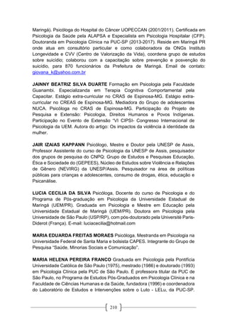 210
Maringá). Psicóloga do Hospital do Câncer UOPECCAN (2001/2011). Certificada em
Psicologia da Saúde pela ALAPSA e Especialista em Psicologia Hospitalar (CFP).
Doutoranda em Psicologia Clínica na PUC-SP (2013-2017). Reside em Maringá PR
onde atua em consultório particular e como colaboradora da ONGs Instituto
Longevidade e CVV (Centro de Valorização da Vida), coordena grupo de estudos
sobre suicídio; colaborou com a capacitação sobre prevenção e posvenção do
suicídio, para 870 funcionários da Prefeitura de Maringá. Email de contato:
giovana_k@yahoo.com.br
JAINNY BEATRIZ SILVA DUARTE Formação em Psicologia pela Faculdade
Guanambi. Especializanda em Terapia Cognitiva Comportamental pela
Capacitar. Estágio extra-curricular no CRAS de Espinosa-MG. Estágio extra-
curricular no CREAS de Espinosa-MG. Mediadora do Grupo de adolescentes
NUCA. Psicóloga no CRAS de Espinosa-MG. Participação do Projeto de
Pesquisa e Extensão: Psicologia, Direitos Humanos e Povos Indígenas.
Participação no Evento de Extensão “VI CIPSI- Congresso Internacional de
Psicologia da UEM. Autora do artigo: Os impactos da violência à identidade da
mulher.
JAIR IZAIAS KAPPANN Psicólogo, Mestre e Doutor pela UNESP de Assis,
Professor Assistente do curso de Psicologia da UNESP de Assis, pesquisador
dos grupos de pesquisa do CNPQ: Grupo de Estudos e Pesquisas Educação,
Ética e Sociedade do (GEPEES), Núcleo de Estudos sobre Violência e Relações
de Gênero (NEVIRG) da UNESP/Assis. Pesquisador na área de políticas
públicas para crianças e adolescentes, consumo de drogas, ética, educação e
Psicanálise.
LUCIA CECILIA DA SILVA Psicóloga, Docente do curso de Psicologia e do
Programa de Pós-graduação em Psicologia da Universidade Estadual de
Maringá (UEM/PR). Graduada em Psicologia e Mestre em Educação pela
Universidade Estadual de Maringá (UEM/PR). Doutora em Psicologia pela
Universidade de São Paulo (USP/RP), com pós-doutorado pela Universitè Paris-
Diderot (França). E-mail: luciacecilia@hotmail.com
MARIA EDUARDA FREITAS MORAES Psicóloga. Mestranda em Psicologia na
Universidade Federal de Santa Maria e bolsista CAPES. Integrante do Grupo de
Pesquisa “Saúde, Minorias Sociais e Comunicação”.
MARIA HELENA PEREIRA FRANCO Graduada em Psicologia pela Pontifícia
Universidade Católica de São Paulo (1975), mestrado (1986) e doutorado (1993)
em Psicologia Clínica pela PUC de São Paulo. É professora titular da PUC de
São Paulo, no Programa de Estudos Pós-Graduados em Psicologia Clínica e na
Faculdade de Ciências Humanas e da Saúde, fundadora (1996) e coordenadora
do Laboratório de Estudos e Intervenções sobre o Luto - LELu, da PUC-SP.
 
