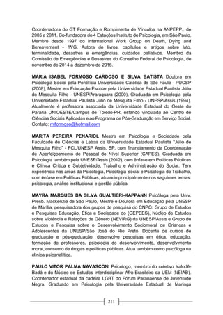 211
Coordenadora do GT Formação e Rompimento de Vínculos na ANPEPP., de
2005 a 2011. Co-fundadora do 4 Estações Instituto de Psicologia, em São Paulo.
Membro desde 1997 do International Work Group on Death, Dying and
Bereavement - IWG. Autora de livros, capítulos e artigos sobre luto,
terminalidade, desastres e emergências, cuidados paliativos. Membro da
Comissão de Emergências e Desastres do Conselho Federal de Psicologia, de
novembro de 2014 a dezembro de 2016.
MARIA ISABEL FORMOSO CARDOSO E SILVA BATISTA Doutora em
Psicologia Social pela Pontifícia Universidade Católica de São Paulo - PUCSP
(2008), Mestre em Educação Escolar pela Universidade Estadual Paulista Júlio
de Mesquita Filho - UNESP/Araraquara (2000), Graduada em Psicologia pela
Universidade Estadual Paulista Júlio de Mesquita Filho - UNESP/Assis (1994).
Atualmente é professora associada da Universidade Estadual do Oeste do
Paraná UNIOESTE/Campus de Toledo-PR, estando vinculada ao Centro de
Ciências Sociais Aplicadas e ao Programa de Pós-Graduação em Serviço Social.
Contato: miformoso@hotmail.com
MARITA PEREIRA PENARIOL Mestre em Psicologia e Sociedade pela
Faculdade de Ciências e Letras da Universidade Estadual Paulista "Júlio de
Mesquita Filho" - FCL/UNESP Assis, SP, com financiamento da Coordenação
de Aperfeiçoamento de Pessoal de Nível Superior (CAPES). Graduada em
Psicologia também pela UNESP/Assis (2012), com ênfase em Políticas Públicas
e Clínica Crítica e Subjetividade, Trabalho e Administração do Social. Tem
experiência nas áreas da Psicologia, Psicologia Social e Psicologia do Trabalho,
com ênfase em Políticas Públicas, atuando principalmente nos seguintes temas:
psicologia, análise institucional e gestão pública.
MAYRA MARQUES DA SILVA GUALTIERI-KAPPANN Psicóloga pela Univ.
Presb. Mackenzie de São Paulo, Mestre e Doutora em Educação pela UNESP
de Marília, pesquisadora dos grupos de pesquisa do CNPQ: Grupo de Estudos
e Pesquisas Educação, Ética e Sociedade do (GEPEES), Núcleo de Estudos
sobre Violência e Relações de Gênero (NEVIRG) da UNESP/Assis e Grupo de
Estudos e Pesquisa sobre o Desenvolvimento Sociomoral de Crianças e
Adolescentes da UNESP/São José do Rio Preto. Docente de cursos de
graduação e pós-graduação, desenvolve pesquisas em ética, educação,
formação de professores, psicologia do desenvolvimento, desenvolvimento
moral, consumo de drogas e políticas públicas. Atua também como psicóloga na
clínica psicanalítica.
PAULO VITOR PALMA NAVASCONI Psicólogo, membro do coletivo Yalodê-
Badá e do Núcleo de Estudos Interdisciplinar Afro-Brasileiro da UEM (NEIAB).
Coordenador estadual da cadeira LGBT do Fórum Paranaense de Juventude
Negra. Graduado em Psicologia pela Universidade Estadual de Maringá
 