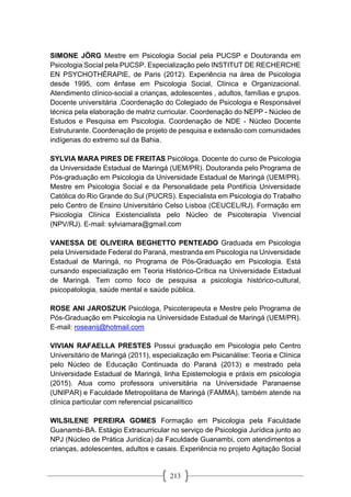 213
SIMONE JÖRG Mestre em Psicologia Social pela PUCSP e Doutoranda em
Psicologia Social pela PUCSP. Especialização pelo INSTITUT DE RECHERCHE
EN PSYCHOTHÉRAPIE, de Paris (2012). Experiência na área de Psicologia
desde 1995, com ênfase em Psicologia Social, Clínica e Organizacional.
Atendimento clínico-social a crianças, adolescentes , adultos, famílias e grupos.
Docente universitária .Coordenação do Colegiado de Psicologia e Responsável
técnica pela elaboração de matriz curricular. Coordenação do NEPP - Núcleo de
Estudos e Pesquisa em Psicologia. Coordenação de NDE - Núcleo Docente
Estruturante. Coordenação de projeto de pesquisa e extensão com comunidades
indígenas do extremo sul da Bahia.
SYLVIA MARA PIRES DE FREITAS Psicóloga. Docente do curso de Psicologia
da Universidade Estadual de Maringá (UEM/PR). Doutoranda pelo Programa de
Pós-graduação em Psicologia da Universidade Estadual de Maringá (UEM/PR).
Mestre em Psicologia Social e da Personalidade pela Pontifícia Universidade
Católica do Rio Grande do Sul (PUCRS). Especialista em Psicologia do Trabalho
pelo Centro de Ensino Universitário Celso Lisboa (CEUCEL/RJ). Formação em
Psicologia Clínica Existencialista pelo Núcleo de Psicoterapia Vivencial
(NPV/RJ). E-mail: sylviamara@gmail.com
VANESSA DE OLIVEIRA BEGHETTO PENTEADO Graduada em Psicologia
pela Universidade Federal do Paraná, mestranda em Psicologia na Universidade
Estadual de Maringá, no Programa de Pós-Graduação em Psicologia. Está
cursando especialização em Teoria Histórico-Crítica na Universidade Estadual
de Maringá. Tem como foco de pesquisa a psicologia histórico-cultural,
psicopatologia, saúde mental e saúde pública.
ROSE ANI JAROSZUK Psicóloga, Psicoterapeuta e Mestre pelo Programa de
Pós-Graduação em Psicologia na Universidade Estadual de Maringá (UEM/PR).
E-mail: roseanij@hotmail.com
VIVIAN RAFAELLA PRESTES Possui graduação em Psicologia pelo Centro
Universitário de Maringá (2011), especialização em Psicanálise: Teoria e Clínica
pelo Núcleo de Educação Continuada do Paraná (2013) e mestrado pela
Universidade Estadual de Maringá, linha Epistemologia e práxis em psicologia
(2015). Atua como professora universitária na Universidade Paranaense
(UNIPAR) e Faculdade Metropolitana de Maringá (FAMMA), também atende na
clínica particular com referencial psicanalítico
WILSILENE PEREIRA GOMES Formação em Psicologia pela Faculdade
Guanambi-BA. Estágio Extracurricular no serviço de Psicologia Jurídica junto ao
NPJ (Núcleo de Prática Jurídica) da Faculdade Guanambi, com atendimentos a
crianças, adolescentes, adultos e casais. Experiência no projeto Agitação Social
 
