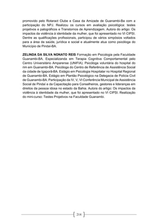 214
promovido pelo Rotaract Clube e Casa da Amizade de Guanambi-Ba com a
participação do NPJ. Realizou os cursos em avaliação psicológica: testes
projetivos e palográficos e Transtornos de Aprendizagem. Autora do artigo: Os
impactos da violência à identidade da mulher, que foi apresentado no VI CIPSI.
Dentre as qualificações profissionais, participou de vários simpósios voltados
para a área da saúde, jurídica e social e atualmente atua como psicóloga do
Município de Pindaí-BA.
ZELINDA DA SILVA NONATO REIS Formação em Psicologia pela Faculdade
Guanambi-BA. Especializanda em Terapia Cognitiva Comportamental pelo
Centro Universitário Amparense (UNIFIA). Psicóloga voluntária do hospital do
rim em Guanambi-BA. Psicóloga do Centro de Referência de Assistência Social
da cidade de Igaporã-BA. Estágio em Psicologia Hospitalar no Hospital Regional
de Guanambi-BA. Estágio em Plantão Psicológico na Delegacia de Polícia Civil
de Guanambi-BA. Participação da IV, V, VI Conferência Municipal de Assistência
Social de Pindaí e da Capacitação para Conselheiros, gestores e lideranças em
direitos da pessoa idosa no estado da Bahia. Autora do artigo: Os impactos da
violência à identidade da mulher, que foi apresentado no VI CIPSI. Realização
do mini-curso: Testes Projetivos na Faculdade Guanambi.
 