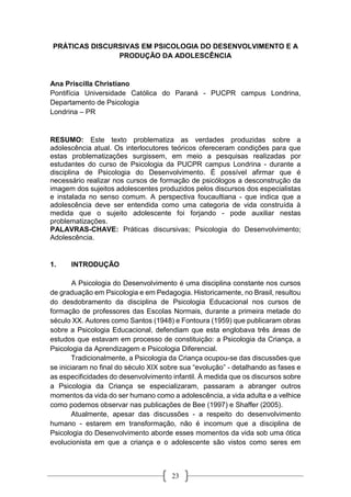 23
PRÁTICAS DISCURSIVAS EM PSICOLOGIA DO DESENVOLVIMENTO E A
PRODUÇÃO DA ADOLESCÊNCIA
Ana Priscilla Christiano
Pontifícia Universidade Católica do Paraná - PUCPR campus Londrina,
Departamento de Psicologia
Londrina – PR
RESUMO: Este texto problematiza as verdades produzidas sobre a
adolescência atual. Os interlocutores teóricos ofereceram condições para que
estas problematizações surgissem, em meio a pesquisas realizadas por
estudantes do curso de Psicologia da PUCPR campus Londrina - durante a
disciplina de Psicologia do Desenvolvimento. É possível afirmar que é
necessário realizar nos cursos de formação de psicólogos a desconstrução da
imagem dos sujeitos adolescentes produzidos pelos discursos dos especialistas
e instalada no senso comum. A perspectiva foucaultiana - que indica que a
adolescência deve ser entendida como uma categoria de vida construída à
medida que o sujeito adolescente foi forjando - pode auxiliar nestas
problematizações.
PALAVRAS-CHAVE: Práticas discursivas; Psicologia do Desenvolvimento;
Adolescência.
1. INTRODUÇÃO
A Psicologia do Desenvolvimento é uma disciplina constante nos cursos
de graduação em Psicologia e em Pedagogia. Historicamente, no Brasil, resultou
do desdobramento da disciplina de Psicologia Educacional nos cursos de
formação de professores das Escolas Normais, durante a primeira metade do
século XX. Autores como Santos (1948) e Fontoura (1959) que publicaram obras
sobre a Psicologia Educacional, defendiam que esta englobava três áreas de
estudos que estavam em processo de constituição: a Psicologia da Criança, a
Psicologia da Aprendizagem e Psicologia Diferencial.
Tradicionalmente, a Psicologia da Criança ocupou-se das discussões que
se iniciaram no final do século XIX sobre sua “evolução” - detalhando as fases e
as especificidades do desenvolvimento infantil. À medida que os discursos sobre
a Psicologia da Criança se especializaram, passaram a abranger outros
momentos da vida do ser humano como a adolescência, a vida adulta e a velhice
como podemos observar nas publicações de Bee (1997) e Shaffer (2005).
Atualmente, apesar das discussões - a respeito do desenvolvimento
humano - estarem em transformação, não é incomum que a disciplina de
Psicologia do Desenvolvimento aborde esses momentos da vida sob uma ótica
evolucionista em que a criança e o adolescente são vistos como seres em
 